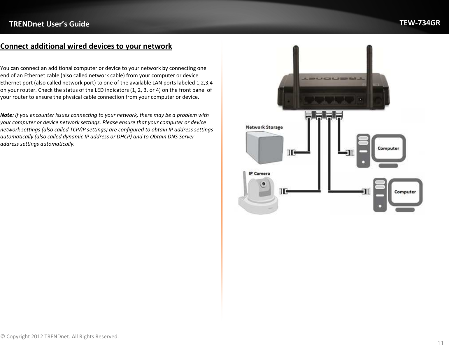              © Copyright 2012 TRENDnet. All Rights Reserved.       TRENDnet User’s Guide TEW-734GR 11 Connect additional wired devices to your network  You can connect an additional computer or device to your network by connecting one end of an Ethernet cable (also called network cable) from your computer or device Ethernet port (also called network port) to one of the available LAN ports labeled 1,2,3,4 on your router. Check the status of the LED indicators (1, 2, 3, or 4) on the front panel of your router to ensure the physical cable connection from your computer or device.  Note: If you encounter issues connecting to your network, there may be a problem with your computer or device network settings. Please ensure that your computer or device network settings (also called TCP/IP settings) are configured to obtain IP address settings automatically (also called dynamic IP address or DHCP) and to Obtain DNS Server address settings automatically.           