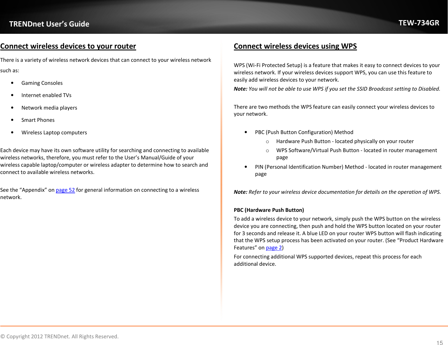              © Copyright 2012 TRENDnet. All Rights Reserved.       TRENDnet User’s Guide TEW-734GR 15 Connect wireless devices to your router There is a variety of wireless network devices that can connect to your wireless network such as:  • Gaming Consoles • Internet enabled TVs • Network media players • Smart Phones • Wireless Laptop computers  Each device may have its own software utility for searching and connecting to available wireless networks, therefore, you must refer to the User’s Manual/Guide of your wireless capable laptop/computer or wireless adapter to determine how to search and connect to available wireless networks.  See the “Appendix” on page 52 for general information on connecting to a wireless network.    Connect wireless devices using WPS   WPS (Wi-Fi Protected Setup) is a feature that makes it easy to connect devices to your wireless network. If your wireless devices support WPS, you can use this feature to easily add wireless devices to your network. Note: You will not be able to use WPS if you set the SSID Broadcast setting to Disabled.  There are two methods the WPS feature can easily connect your wireless devices to your network.  • PBC (Push Button Configuration) Method o Hardware Push Button - located physically on your router o WPS Software/Virtual Push Button - located in router management page • PIN (Personal Identification Number) Method - located in router management page  Note: Refer to your wireless device documentation for details on the operation of WPS.  PBC (Hardware Push Button) To add a wireless device to your network, simply push the WPS button on the wireless device you are connecting, then push and hold the WPS button located on your router for 3 seconds and release it. A blue LED on your router WPS button will flash indicating that the WPS setup process has been activated on your router. (See “Product Hardware Features” on page 2) For connecting additional WPS supported devices, repeat this process for each additional device.     