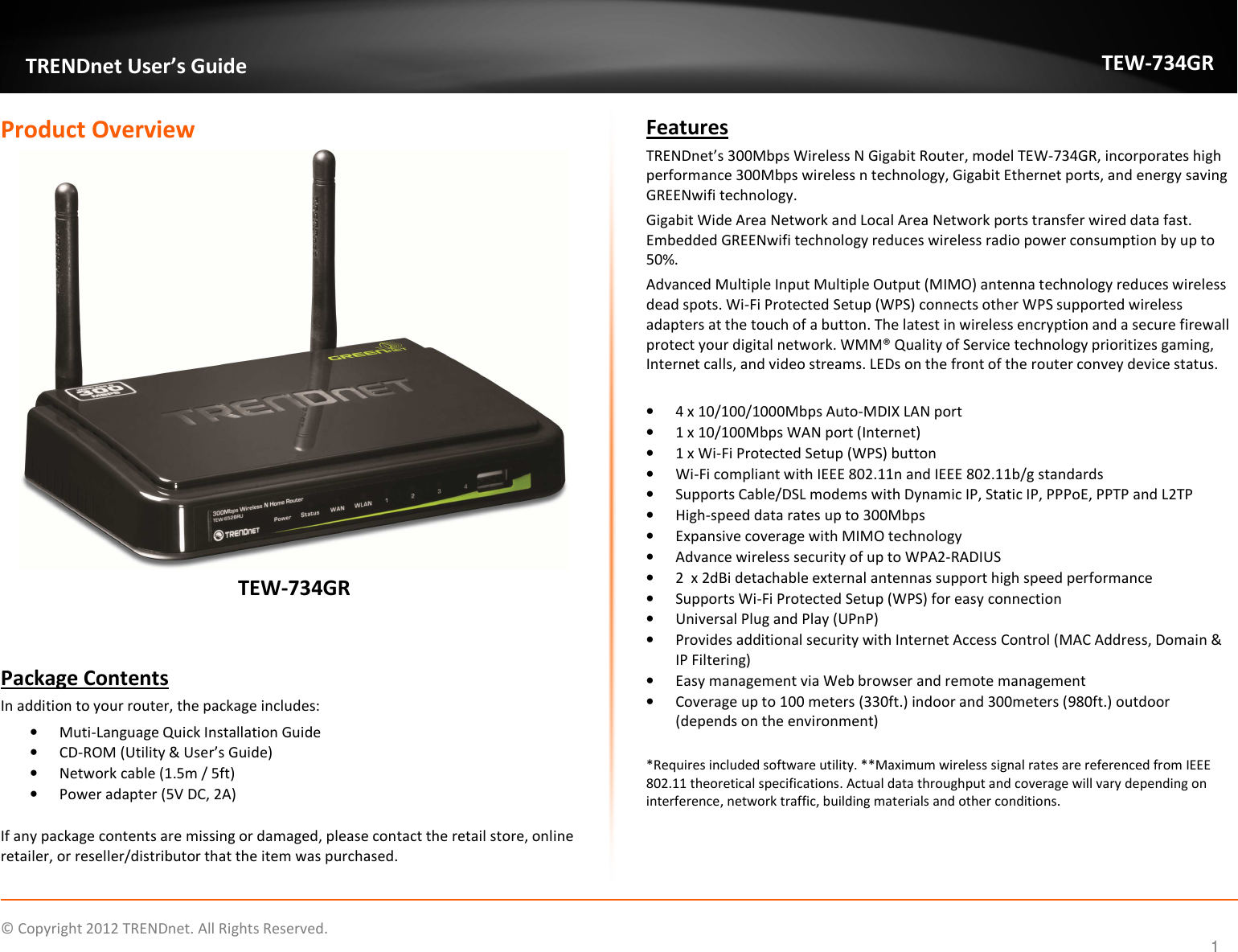              © Copyright 2012 TRENDnet. All Rights Reserved.       TRENDnet User’s Guide TEW-734GR 1 Product Overview  TEW-734GR   Package Contents In addition to your router, the package includes: • Muti-Language Quick Installation Guide • CD-ROM (Utility &amp; User’s Guide) • Network cable (1.5m / 5ft) • Power adapter (5V DC, 2A)  If any package contents are missing or damaged, please contact the retail store, online retailer, or reseller/distributor that the item was purchased. Features TRENDnet’s 300Mbps Wireless N Gigabit Router, model TEW-734GR, incorporates high performance 300Mbps wireless n technology, Gigabit Ethernet ports, and energy saving GREENwifi technology. Gigabit Wide Area Network and Local Area Network ports transfer wired data fast. Embedded GREENwifi technology reduces wireless radio power consumption by up to 50%. Advanced Multiple Input Multiple Output (MIMO) antenna technology reduces wireless dead spots. Wi-Fi Protected Setup (WPS) connects other WPS supported wireless adapters at the touch of a button. The latest in wireless encryption and a secure firewall protect your digital network. WMM® Quality of Service technology prioritizes gaming, Internet calls, and video streams. LEDs on the front of the router convey device status.  • 4 x 10/100/1000Mbps Auto-MDIX LAN port • 1 x 10/100Mbps WAN port (Internet)  • 1 x Wi-Fi Protected Setup (WPS) button • Wi-Fi compliant with IEEE 802.11n and IEEE 802.11b/g standards • Supports Cable/DSL modems with Dynamic IP, Static IP, PPPoE, PPTP and L2TP • High-speed data rates up to 300Mbps  • Expansive coverage with MIMO technology • Advance wireless security of up to WPA2-RADIUS • 2  x 2dBi detachable external antennas support high speed performance • Supports Wi-Fi Protected Setup (WPS) for easy connection • Universal Plug and Play (UPnP)  • Provides additional security with Internet Access Control (MAC Address, Domain &amp; IP Filtering) • Easy management via Web browser and remote management  • Coverage up to 100 meters (330ft.) indoor and 300meters (980ft.) outdoor (depends on the environment)  *Requires included software utility. **Maximum wireless signal rates are referenced from IEEE 802.11 theoretical specifications. Actual data throughput and coverage will vary depending on interference, network traffic, building materials and other conditions.  