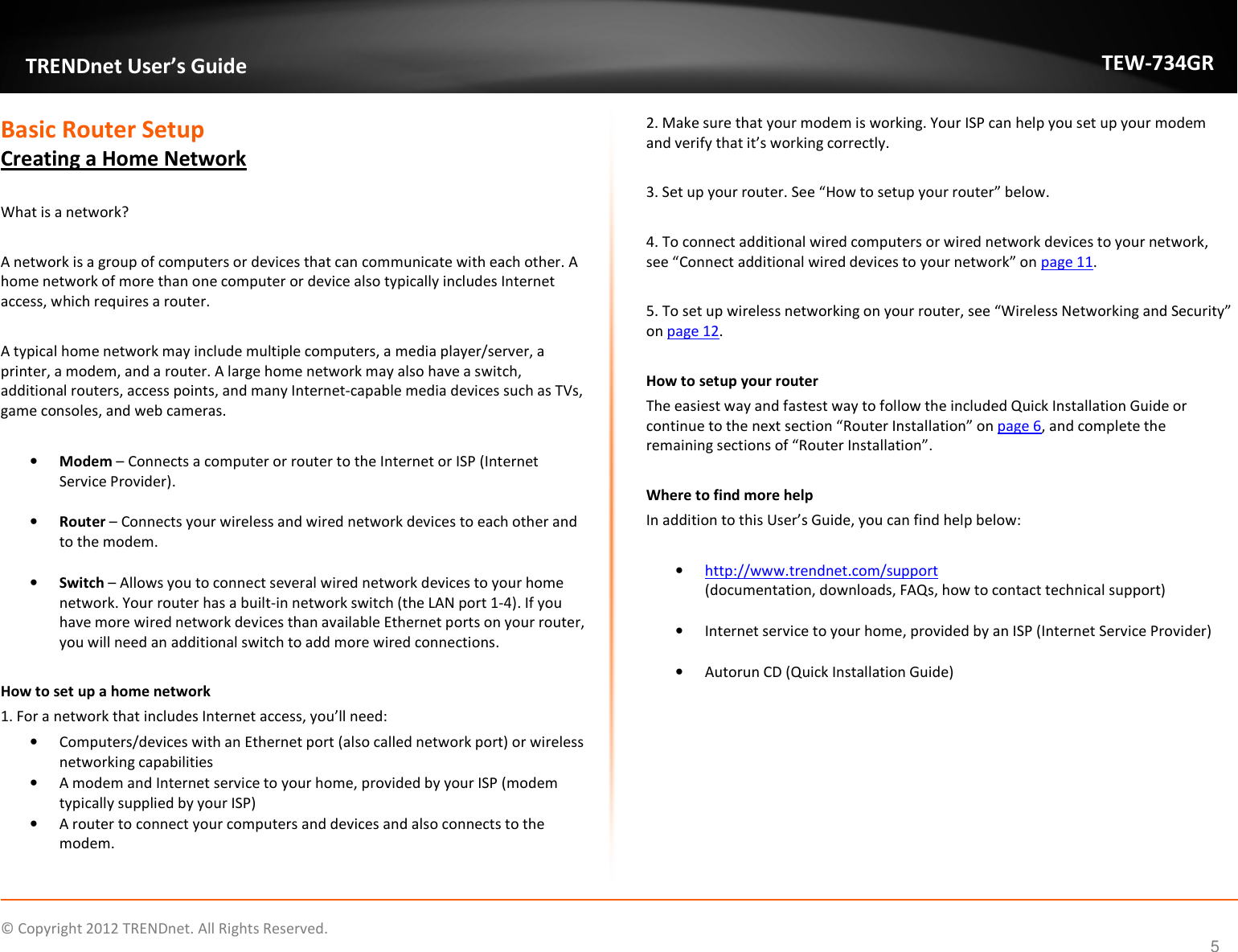              © Copyright 2012 TRENDnet. All Rights Reserved.       TRENDnet User’s Guide TEW-734GR 5 Basic Router Setup Creating a Home Network  What is a network?  A network is a group of computers or devices that can communicate with each other. A home network of more than one computer or device also typically includes Internet access, which requires a router.  A typical home network may include multiple computers, a media player/server, a printer, a modem, and a router. A large home network may also have a switch, additional routers, access points, and many Internet-capable media devices such as TVs, game consoles, and web cameras.  • Modem – Connects a computer or router to the Internet or ISP (Internet Service Provider).  • Router – Connects your wireless and wired network devices to each other and to the modem.   • Switch – Allows you to connect several wired network devices to your home network. Your router has a built-in network switch (the LAN port 1-4). If you have more wired network devices than available Ethernet ports on your router, you will need an additional switch to add more wired connections.  How to set up a home network 1. For a network that includes Internet access, you’ll need: • Computers/devices with an Ethernet port (also called network port) or wireless networking capabilities  • A modem and Internet service to your home, provided by your ISP (modem typically supplied by your ISP) • A router to connect your computers and devices and also connects to the modem. 2. Make sure that your modem is working. Your ISP can help you set up your modem and verify that it’s working correctly.  3. Set up your router. See “How to setup your router” below.  4. To connect additional wired computers or wired network devices to your network, see “Connect additional wired devices to your network” on page 11.  5. To set up wireless networking on your router, see “Wireless Networking and Security” on page 12.  How to setup your router The easiest way and fastest way to follow the included Quick Installation Guide or continue to the next section “Router Installation” on page 6, and complete the remaining sections of “Router Installation”.  Where to find more help In addition to this User’s Guide, you can find help below:  • http://www.trendnet.com/support (documentation, downloads, FAQs, how to contact technical support)  • Internet service to your home, provided by an ISP (Internet Service Provider)  • Autorun CD (Quick Installation Guide)     