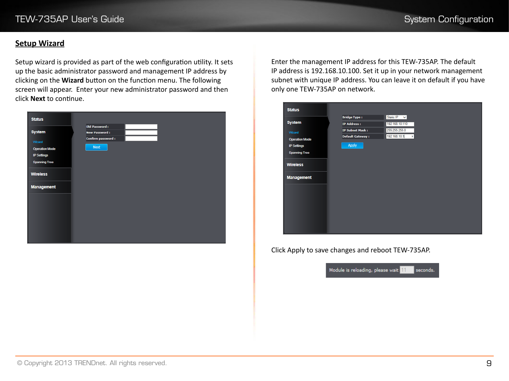 TEW-735AP User’s Guide System Conguration© Copyright 2013 TRENDnet. All rights reserved. 9Setup WizardSetup wizard is provided as part of the web conguraon ulity. It sets up the basic administrator password and management IP address by clicking on the Wizard buon on the funcon menu. The following screen will appear.  Enter your new administrator password and then click Next to connue.Enter the management IP address for this TEW-735AP. The default IP address is 192.168.10.100. Set it up in your network management subnet with unique IP address. You can leave it on default if you have only one TEW-735AP on network. Click Apply to save changes and reboot TEW-735AP.