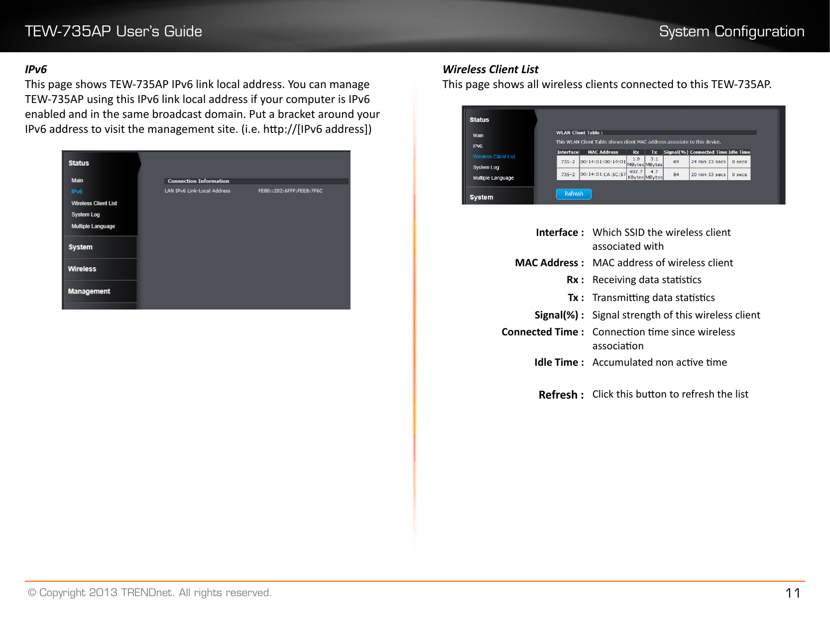 TEW-735AP User’s Guide System Conguration© Copyright 2013 TRENDnet. All rights reserved. 11IPv6This page shows TEW-735AP IPv6 link local address. You can manage TEW-735AP using this IPv6 link local address if your computer is IPv6 enabled and in the same broadcast domain. Put a bracket around your IPv6 address to visit the management site. (i.e. hp://[IPv6 address])Wireless Client ListThis page shows all wireless clients connected to this TEW-735AP.Interface : Which SSID the wireless client associated withMAC Address : MAC address of wireless clientRx : Receiving data stascsTx : Transming data stascsSignal(%) : Signal strength of this wireless clientConnected Time : Connecon me since wireless associaonIdle Time : Accumulated non acve meRefresh : Click this buon to refresh the list