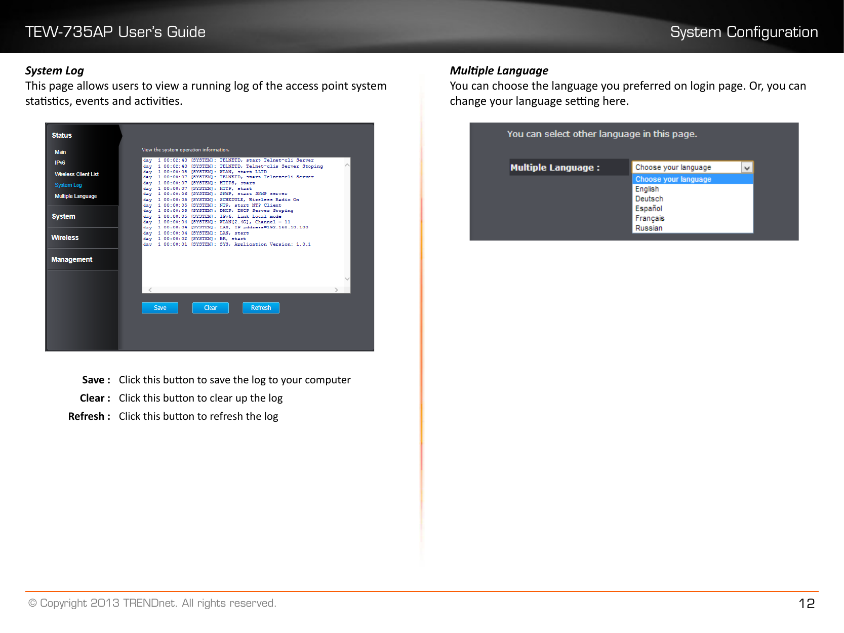 TEW-735AP User’s Guide System Conguration© Copyright 2013 TRENDnet. All rights reserved. 12System LogThis page allows users to view a running log of the access point system stascs, events and acvies. Save : Click this buon to save the log to your computerClear : Click this buon to clear up the logRefresh : Click this buon to refresh the logMulple LanguageYou can choose the language you preferred on login page. Or, you can change your language seng here.