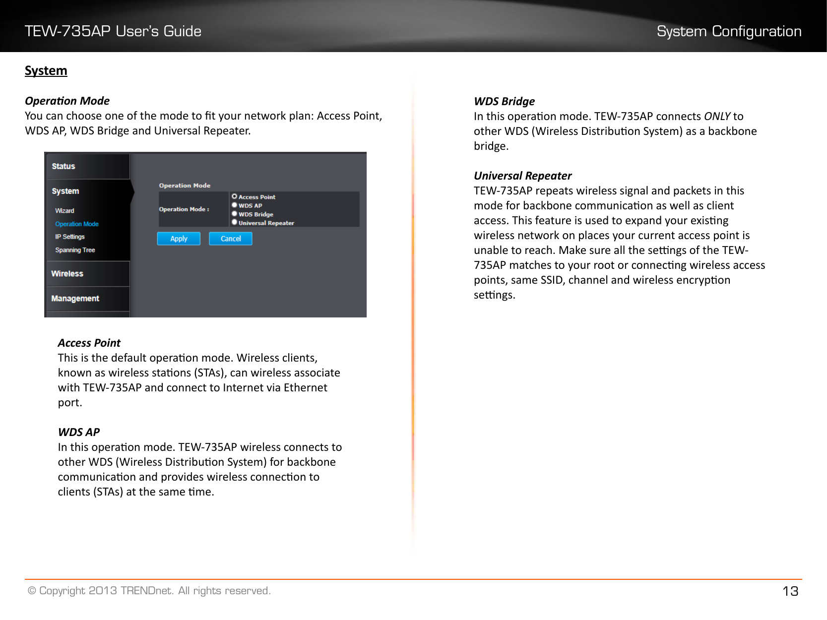 TEW-735AP User’s Guide System Conguration© Copyright 2013 TRENDnet. All rights reserved. 13SystemOperaon ModeYou can choose one of the mode to t your network plan: Access Point, WDS AP, WDS Bridge and Universal Repeater.Access PointThis is the default operaon mode. Wireless clients, known as wireless staons (STAs), can wireless associate with TEW-735AP and connect to Internet via Ethernet port.WDS APIn this operaon mode. TEW-735AP wireless connects to other WDS (Wireless Distribuon System) for backbone communicaon and provides wireless connecon to clients (STAs) at the same me.WDS BridgeIn this operaon mode. TEW-735AP connects ONLY to other WDS (Wireless Distribuon System) as a backbone bridge.Universal RepeaterTEW-735AP repeats wireless signal and packets in this mode for backbone communicaon as well as client access. This feature is used to expand your exisng wireless network on places your current access point is unable to reach. Make sure all the sengs of the TEW-735AP matches to your root or connecng wireless access points, same SSID, channel and wireless encrypon sengs.