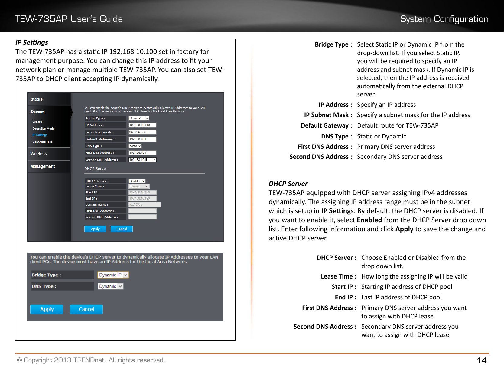 TEW-735AP User’s Guide System Conguration© Copyright 2013 TRENDnet. All rights reserved. 14IP SengsThe TEW-735AP has a stac IP 192.168.10.100 set in factory for management purpose. You can change this IP address to t your network plan or manage mulple TEW-735AP. You can also set TEW-735AP to DHCP client accepng IP dynamically.Bridge Type : Select Stac IP or Dynamic IP from the drop-down list. If you select Stac IP, you will be required to specify an IP address and subnet mask. If Dynamic IP is selected, then the IP address is received automacally from the external DHCP server.IP Address : Specify an IP addressIP Subnet Mask : Specify a subnet mask for the IP addressDefault Gateway : Default route for TEW-735APDNS Type : Stac or DynamicFirst DNS Address : Primary DNS server addressSecond DNS Address : Secondary DNS server addressDHCP ServerTEW-735AP equipped with DHCP server assigning IPv4 addresses dynamically. The assigning IP address range must be in the subnet which is setup in IP Sengs. By default, the DHCP server is disabled. If you want to enable it, select Enabled from the DHCP Server drop down list. Enter following informaon and click Apply to save the change and acve DHCP server.DHCP Server : Choose Enabled or Disabled from the drop down list.Lease Time : How long the assigning IP will be validStart IP : Starng IP address of DHCP poolEnd IP : Last IP address of DHCP poolFirst DNS Address : Primary DNS server address you want to assign with DHCP leaseSecond DNS Address : Secondary DNS server address you want to assign with DHCP lease