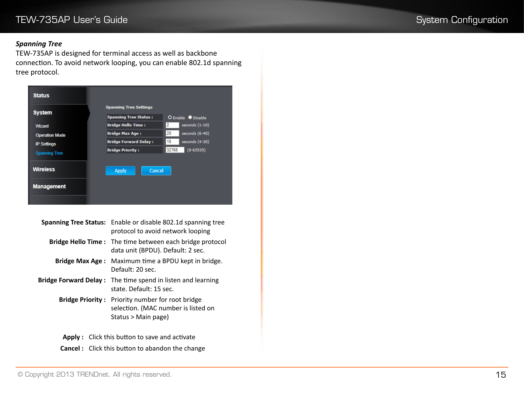 TEW-735AP User’s Guide System Conguration© Copyright 2013 TRENDnet. All rights reserved. 15Spanning TreeTEW-735AP is designed for terminal access as well as backbone connecon. To avoid network looping, you can enable 802.1d spanning tree protocol.Spanning Tree Status: Enable or disable 802.1d spanning tree protocol to avoid network loopingBridge Hello Time : The me between each bridge protocol data unit (BPDU). Default: 2 sec.Bridge Max Age : Maximum me a BPDU kept in bridge. Default: 20 sec.Bridge Forward Delay : The me spend in listen and learning state. Default: 15 sec.Bridge Priority : Priority number for root bridge selecon. (MAC number is listed on Status &gt; Main page) Apply : Click this buon to save and acvateCancel : Click this buon to abandon the change