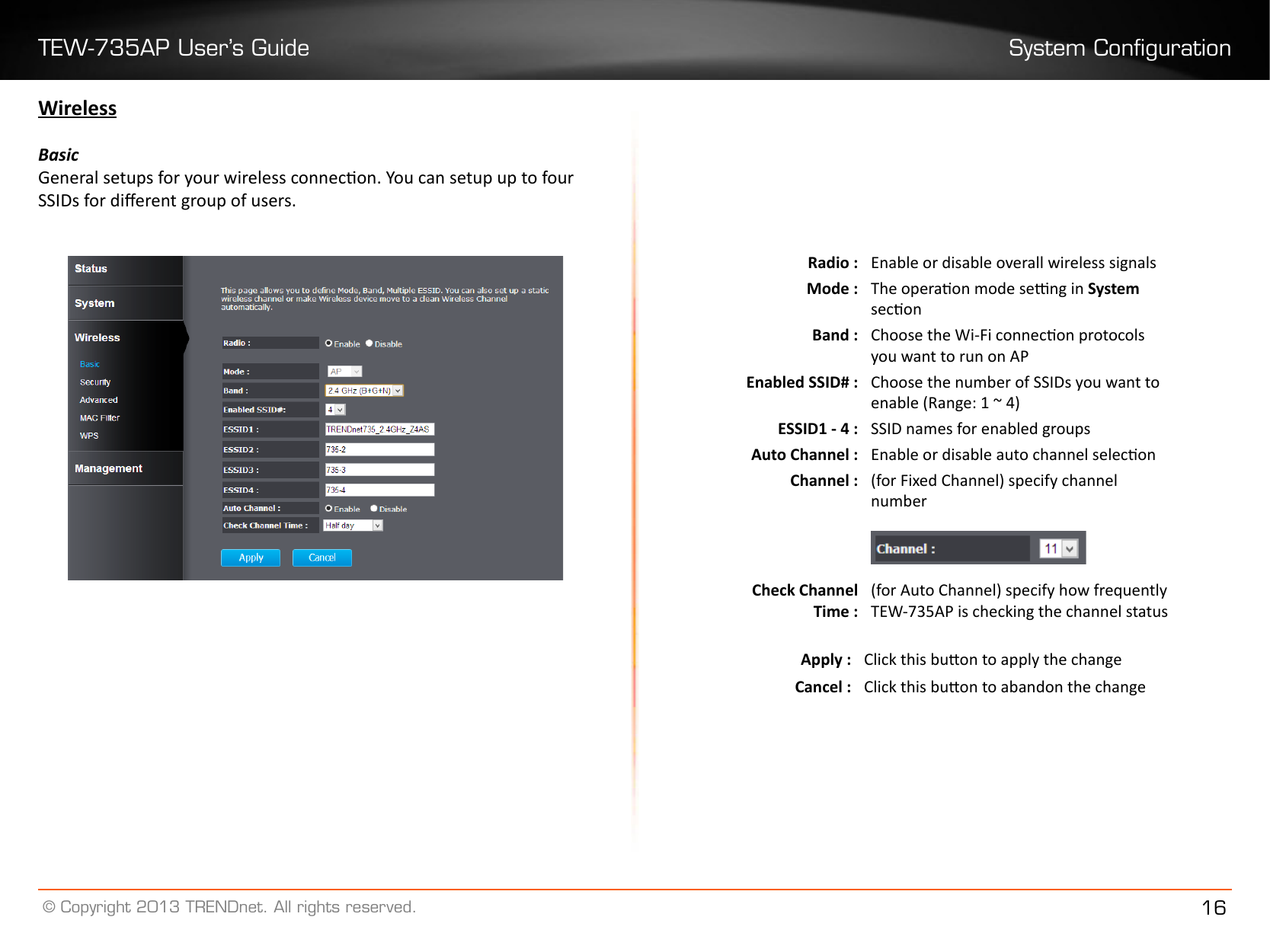 TEW-735AP User’s Guide System Conguration© Copyright 2013 TRENDnet. All rights reserved. 16WirelessBasicGeneral setups for your wireless connecon. You can setup up to four SSIDs for dierent group of users.  Radio : Enable or disable overall wireless signalsMode : The operaon mode seng in System seconBand : Choose the Wi-Fi connecon protocols you want to run on APEnabled SSID# : Choose the number of SSIDs you want to enable (Range: 1 ~ 4)ESSID1 - 4 : SSID names for enabled groupsAuto Channel : Enable or disable auto channel seleconChannel : (for Fixed Channel) specify channel numberCheck Channel Time :(for Auto Channel) specify how frequently TEW-735AP is checking the channel statusApply : Click this buon to apply the changeCancel : Click this buon to abandon the change