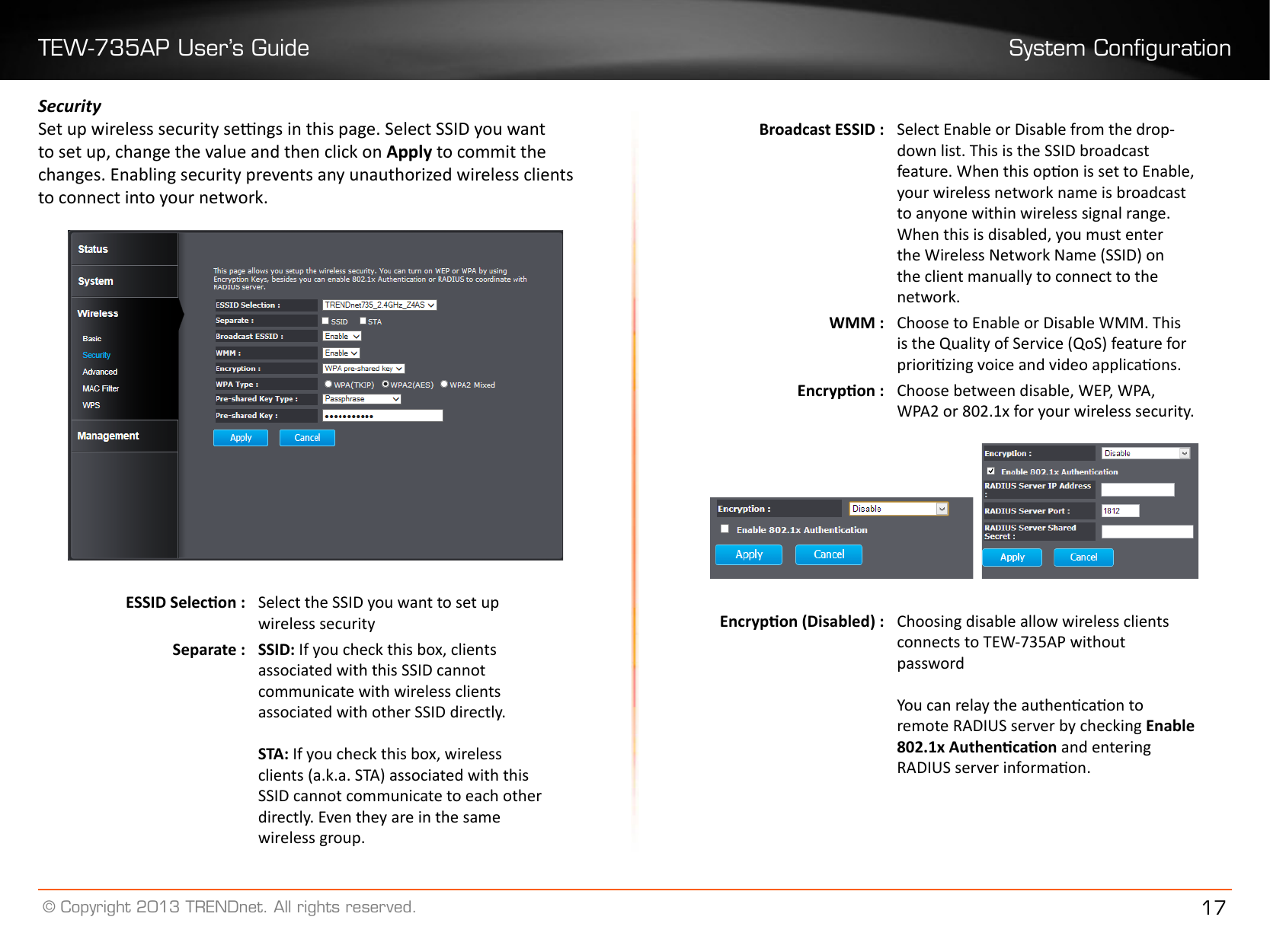 TEW-735AP User’s Guide System Conguration© Copyright 2013 TRENDnet. All rights reserved. 17SecuritySet up wireless security sengs in this page. Select SSID you want to set up, change the value and then click on Apply to commit the changes. Enabling security prevents any unauthorized wireless clients to connect into your network.ESSID Selecon : Select the SSID you want to set up wireless securitySeparate : SSID: If you check this box, clients associated with this SSID cannot communicate with wireless clients associated with other SSID directly.STA: If you check this box, wireless clients (a.k.a. STA) associated with this SSID cannot communicate to each other directly. Even they are in the same wireless group.Broadcast ESSID : Select Enable or Disable from the drop-down list. This is the SSID broadcast feature. When this opon is set to Enable, your wireless network name is broadcast to anyone within wireless signal range. When this is disabled, you must enter the Wireless Network Name (SSID) on the client manually to connect to the network�WMM : Choose to Enable or Disable WMM. This is the Quality of Service (QoS) feature for priorizing voice and video applicaons.Encrypon : Choose between disable, WEP, WPA, WPA2 or 802.1x for your wireless security.   Encrypon (Disabled) : Choosing disable allow wireless clients connects to TEW-735AP without passwordYou can relay the authencaon to remote RADIUS server by checking Enable 802.1x Authencaon and entering RADIUS server informaon.