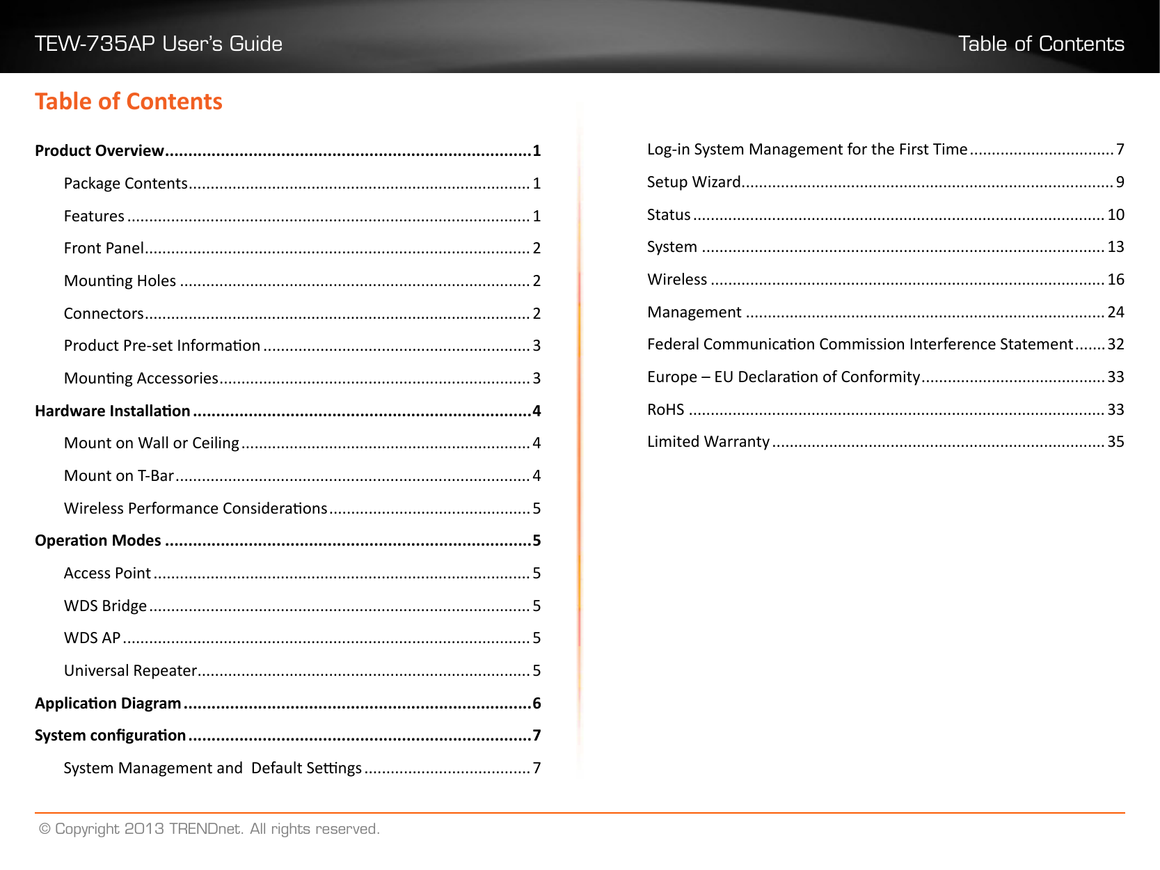 TEW-735AP User’s Guide Table of Contents© Copyright 2013 TRENDnet. All rights reserved.Table of ContentsProduct Overview ������������������������������������������������������������������������������� 1Package Contents ������������������������������������������������������������������������������ 1Features �������������������������������������������������������������������������������������������� 1Front Panel ���������������������������������������������������������������������������������������� 2Mounng Holes �������������������������������������������������������������������������������� 2Connectors ���������������������������������������������������������������������������������������� 2Product Pre-set Informaon ������������������������������������������������������������� 3Mounng Accessories ����������������������������������������������������������������������� 3Hardware Installaon �������������������������������������������������������������������������4Mount on Wall or Ceiling ������������������������������������������������������������������ 4Mount on T-Bar ��������������������������������������������������������������������������������� 4Wireless Performance Consideraons ���������������������������������������������� 5Operaon Modes �������������������������������������������������������������������������������5Access Point �������������������������������������������������������������������������������������� 5WDS Bridge ��������������������������������������������������������������������������������������� 5WDS AP ��������������������������������������������������������������������������������������������� 5Universal Repeater���������������������������������������������������������������������������� 5Applicaon Diagram ���������������������������������������������������������������������������6System conguraon ��������������������������������������������������������������������������7System Management and  Default Sengs �������������������������������������� 7Log-in System Management for the First Time ��������������������������������� 7Setup Wizard ������������������������������������������������������������������������������������� 9Status ���������������������������������������������������������������������������������������������� 10System �������������������������������������������������������������������������������������������� 13Wireless ������������������������������������������������������������������������������������������ 16Management ����������������������������������������������������������������������������������24Federal Communicaon Commission Interference Statement ������� 32Europe – EU Declaraon of Conformity ������������������������������������������33RoHS ����������������������������������������������������������������������������������������������� 33Limited Warranty ���������������������������������������������������������������������������� 35