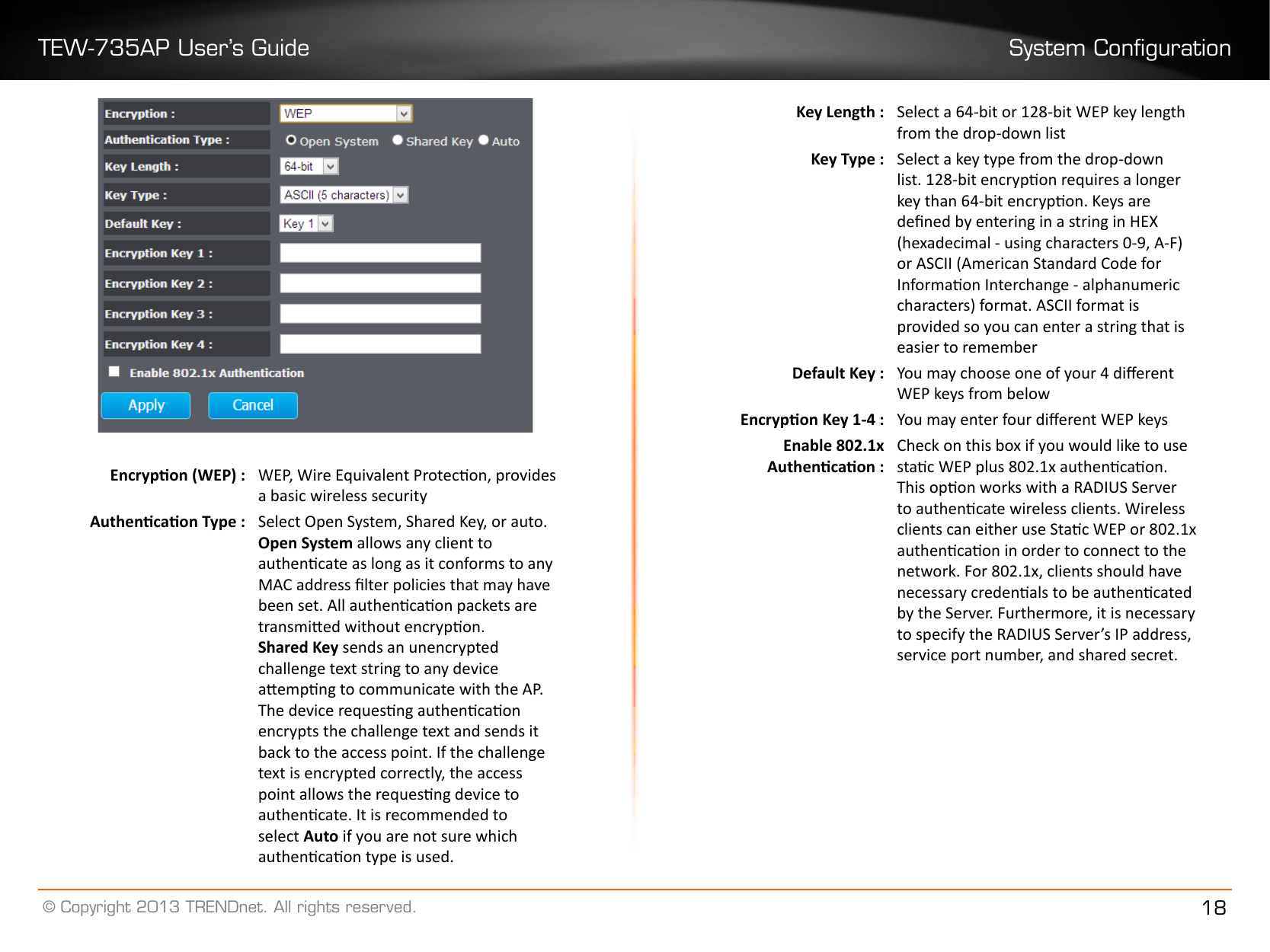 TEW-735AP User’s Guide System Conguration© Copyright 2013 TRENDnet. All rights reserved. 18Encrypon (WEP) : WEP, Wire Equivalent Protecon, provides a basic wireless securityAuthencaon Type : Select Open System, Shared Key, or auto.Open System allows any client to authencate as long as it conforms to any MAC address lter policies that may have been set. All authencaon packets are transmied without encrypon.Shared Key sends an unencrypted challenge text string to any device aempng to communicate with the AP. The device requesng authencaon encrypts the challenge text and sends it back to the access point. If the challenge text is encrypted correctly, the access point allows the requesng device to authencate. It is recommended to select Auto if you are not sure which authencaon type is used.Key Length : Select a 64-bit or 128-bit WEP key length from the drop-down listKey Type : Select a key type from the drop-down list. 128-bit encrypon requires a longer key than 64-bit encrypon. Keys are dened by entering in a string in HEX (hexadecimal - using characters 0-9, A-F) or ASCII (American Standard Code for Informaon Interchange - alphanumeric characters) format. ASCII format is provided so you can enter a string that is easier to rememberDefault Key : You may choose one of your 4 dierent WEP keys from belowEncrypon Key 1-4 : You may enter four dierent WEP keysEnable 802.1x Authencaon :Check on this box if you would like to use stac WEP plus 802.1x authencaon. This opon works with a RADIUS Server to authencate wireless clients. Wireless clients can either use Stac WEP or 802.1x authencaon in order to connect to the network. For 802.1x, clients should have necessary credenals to be authencated by the Server. Furthermore, it is necessary to specify the RADIUS Server’s IP address, service port number, and shared secret.