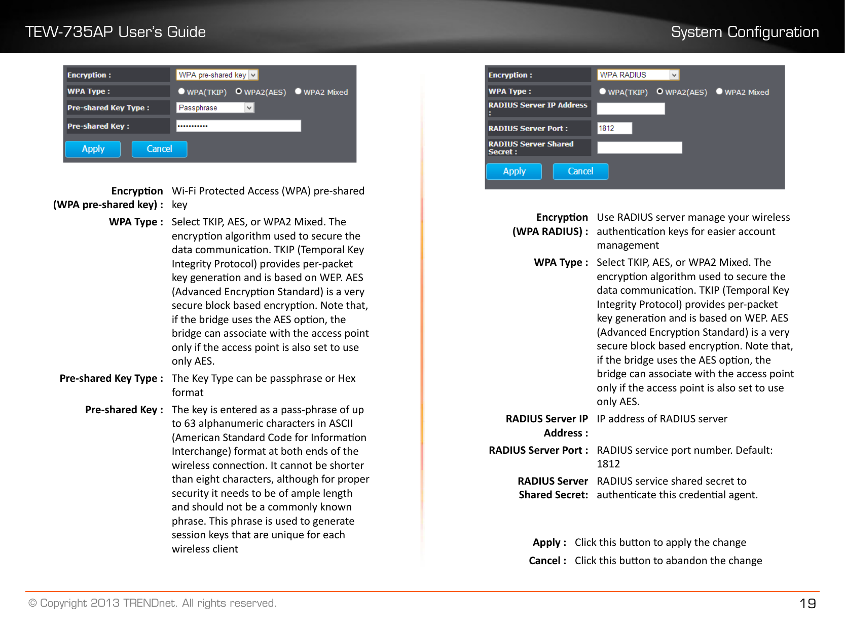 TEW-735AP User’s Guide System Conguration© Copyright 2013 TRENDnet. All rights reserved. 19Encrypon (WPA pre-shared key) :Wi-Fi Protected Access (WPA) pre-shared keyWPA Type : Select TKIP, AES, or WPA2 Mixed. The encrypon algorithm used to secure the data communicaon. TKIP (Temporal Key Integrity Protocol) provides per-packet key generaon and is based on WEP. AES (Advanced Encrypon Standard) is a very secure block based encrypon. Note that, if the bridge uses the AES opon, the bridge can associate with the access point only if the access point is also set to use only AES.Pre-shared Key Type : The Key Type can be passphrase or Hex formatPre-shared Key : The key is entered as a pass-phrase of up to 63 alphanumeric characters in ASCII (American Standard Code for Informaon Interchange) format at both ends of the wireless connecon. It cannot be shorter than eight characters, although for proper security it needs to be of ample length and should not be a commonly known phrase. This phrase is used to generate session keys that are unique for each wireless clientEncrypon (WPA RADIUS) :Use RADIUS server manage your wireless authencaon keys for easier account managementWPA Type : Select TKIP, AES, or WPA2 Mixed. The encrypon algorithm used to secure the data communicaon. TKIP (Temporal Key Integrity Protocol) provides per-packet key generaon and is based on WEP. AES (Advanced Encrypon Standard) is a very secure block based encrypon. Note that, if the bridge uses the AES opon, the bridge can associate with the access point only if the access point is also set to use only AES.RADIUS Server IP Address :IP address of RADIUS serverRADIUS Server Port : RADIUS service port number. Default: 1812RADIUS ServerShared Secret:RADIUS service shared secret to authencate this credenal agent.Apply : Click this buon to apply the changeCancel : Click this buon to abandon the change