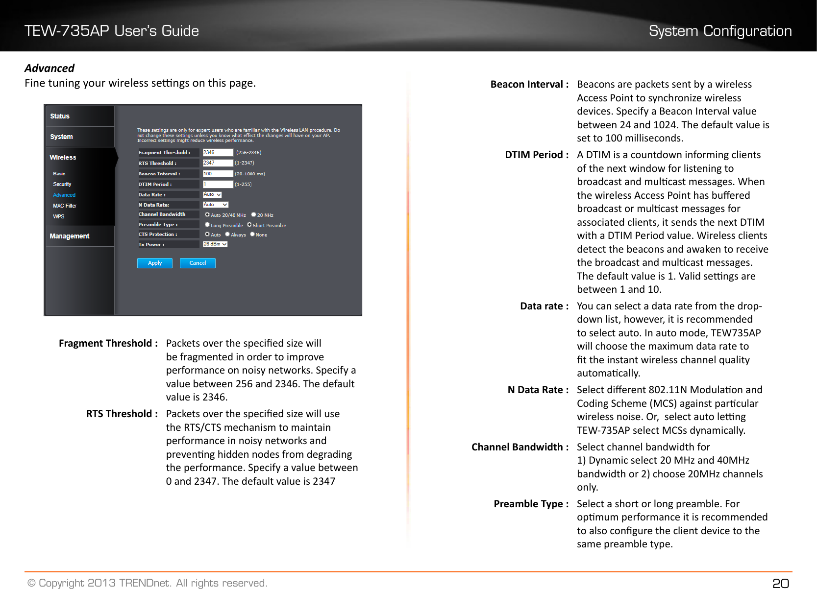 TEW-735AP User’s Guide System Conguration© Copyright 2013 TRENDnet. All rights reserved. 20AdvancedFine tuning your wireless sengs on this page. Fragment Threshold :  Packets over the specied size will be fragmented in order to improve performance on noisy networks. Specify a value between 256 and 2346. The default value is 2346.RTS Threshold : Packets over the specied size will use the RTS/CTS mechanism to maintain performance in noisy networks and prevenng hidden nodes from degrading the performance. Specify a value between 0 and 2347. The default value is 2347Beacon Interval :  Beacons are packets sent by a wireless Access Point to synchronize wireless devices. Specify a Beacon Interval value between 24 and 1024. The default value is set to 100 milliseconds.DTIM Period : A DTIM is a countdown informing clients of the next window for listening to broadcast and mulcast messages. When the wireless Access Point has buered broadcast or mulcast messages for associated clients, it sends the next DTIM with a DTIM Period value. Wireless clients detect the beacons and awaken to receive the broadcast and mulcast messages. The default value is 1. Valid sengs are between 1 and 10�Data rate : You can select a data rate from the drop-down list, however, it is recommended to select auto. In auto mode, TEW735AP will choose the maximum data rate to t the instant wireless channel quality automacally.N Data Rate : Select dierent 802.11N Modulaon and Coding Scheme (MCS) against parcular wireless noise. Or,  select auto leng TEW-735AP select MCSs dynamically.Channel Bandwidth : Select channel bandwidth for1) Dynamic select 20 MHz and 40MHz bandwidth or 2) choose 20MHz channels only�Preamble Type : Select a short or long preamble. For opmum performance it is recommended to also congure the client device to the same preamble type.