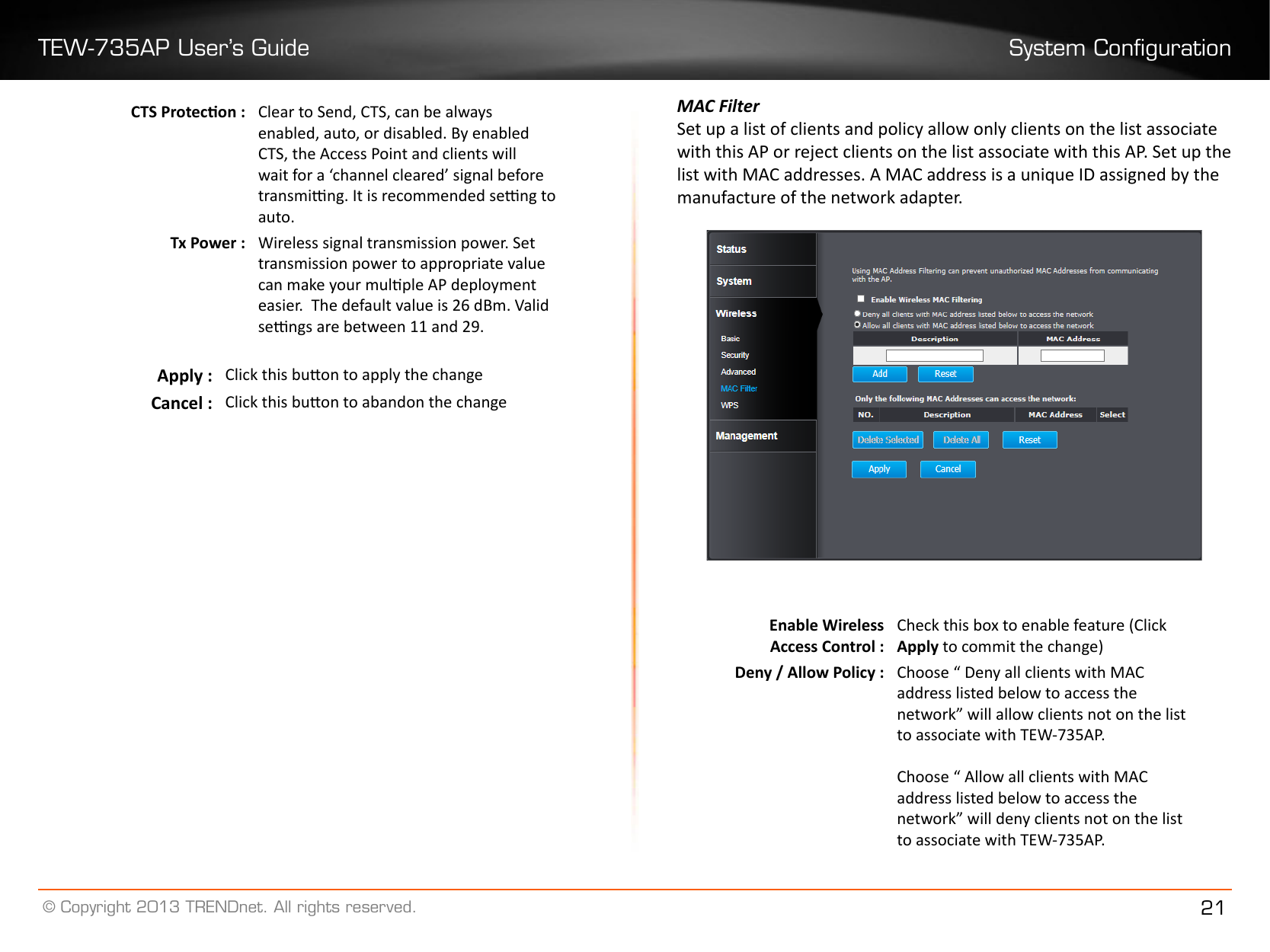 TEW-735AP User’s Guide System Conguration© Copyright 2013 TRENDnet. All rights reserved. 21CTS Protecon : Clear to Send, CTS, can be always enabled, auto, or disabled. By enabled CTS, the Access Point and clients will wait for a ‘channel cleared’ signal before transming. It is recommended seng to auto�Tx Power : Wireless signal transmission power. Set transmission power to appropriate value can make your mulple AP deployment easier.  The default value is 26 dBm. Valid sengs are between 11 and 29.Apply : Click this buon to apply the changeCancel : Click this buon to abandon the changeMAC FilterSet up a list of clients and policy allow only clients on the list associate with this AP or reject clients on the list associate with this AP. Set up the list with MAC addresses. A MAC address is a unique ID assigned by the manufacture of the network adapter.Enable WirelessAccess Control :Check this box to enable feature (Click Apply to commit the change)Deny / Allow Policy : Choose “ Deny all clients with MAC address listed below to access the network” will allow clients not on the list to associate with TEW-735AP.Choose “ Allow all clients with MAC address listed below to access the network” will deny clients not on the list to associate with TEW-735AP.