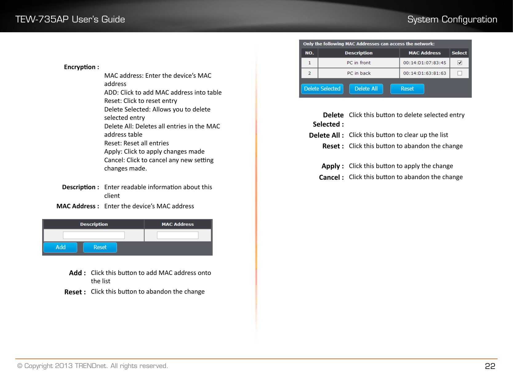 TEW-735AP User’s Guide System Conguration© Copyright 2013 TRENDnet. All rights reserved. 22Encrypon :  MAC address: Enter the device’s MAC addressADD: Click to add MAC address into tableReset: Click to reset entry Delete Selected: Allows you to delete selected entryDelete All: Deletes all entries in the MAC address table Reset: Reset all entriesApply: Click to apply changes madeCancel: Click to cancel any new seng changes made. Descripon : Enter readable informaon about this clientMAC Address : Enter the device’s MAC addressAdd : Click this buon to add MAC address onto the listReset : Click this buon to abandon the changeDelete Selected :Click this buon to delete selected entryDelete All : Click this buon to clear up the listReset : Click this buon to abandon the changeApply : Click this buon to apply the changeCancel : Click this buon to abandon the change