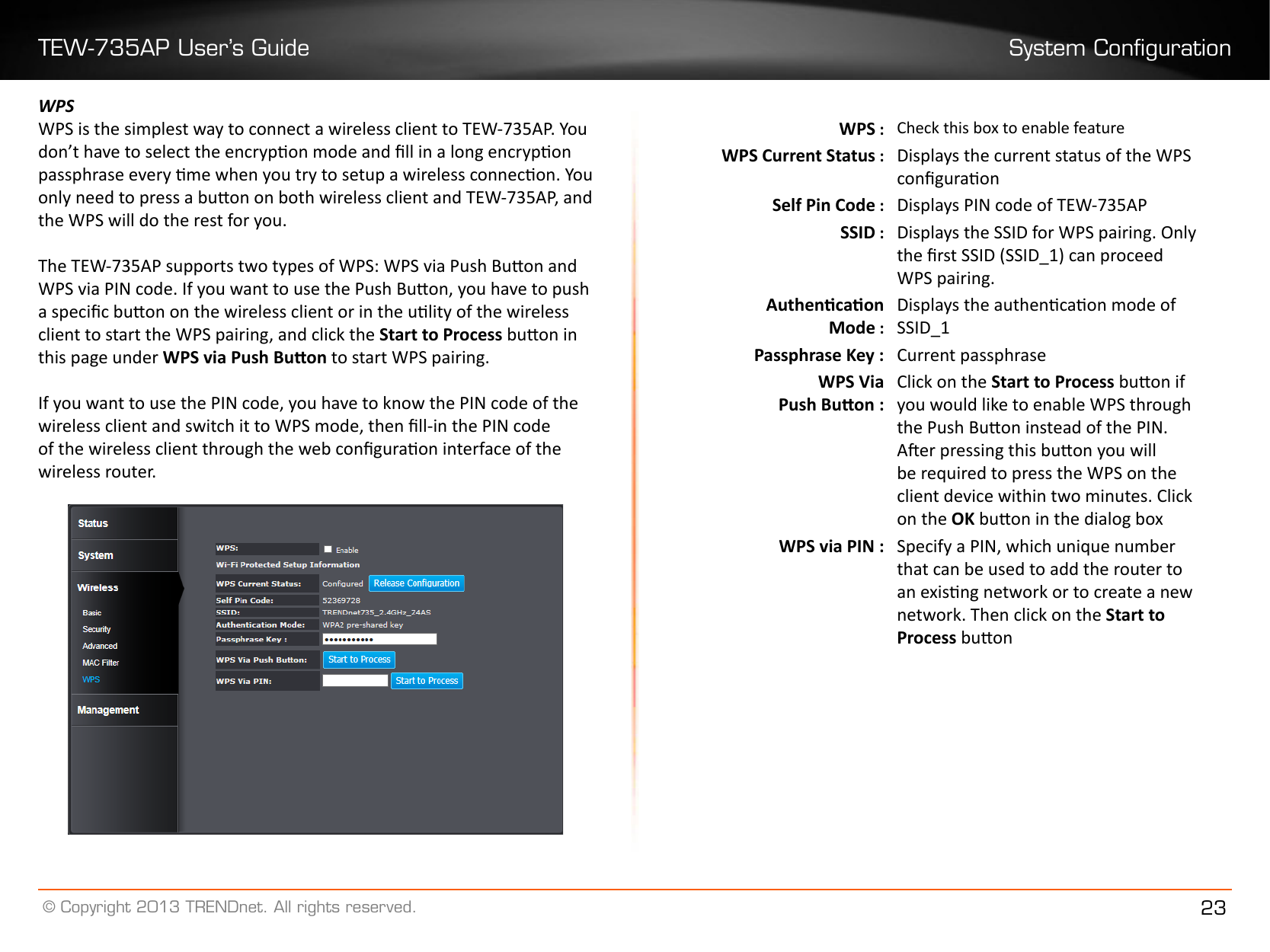 TEW-735AP User’s Guide System Conguration© Copyright 2013 TRENDnet. All rights reserved. 23WPSWPS is the simplest way to connect a wireless client to TEW-735AP. You don’t have to select the encrypon mode and ll in a long encrypon passphrase every me when you try to setup a wireless connecon. You only need to press a buon on both wireless client and TEW-735AP, and the WPS will do the rest for you. The TEW-735AP supports two types of WPS: WPS via Push Buon and WPS via PIN code. If you want to use the Push Buon, you have to push a specic buon on the wireless client or in the ulity of the wireless client to start the WPS pairing, and click the Start to Process buon in this page under WPS via Push Buon to start WPS pairing. If you want to use the PIN code, you have to know the PIN code of the wireless client and switch it to WPS mode, then ll-in the PIN code of the wireless client through the web conguraon interface of the wireless router.WPS : Check this box to enable featureWPS Current Status : Displays the current status of the WPS conguraonSelf Pin Code : Displays PIN code of TEW-735APSSID : Displays the SSID for WPS pairing. Only the rst SSID (SSID_1) can proceed WPS pairing.Authencaon Mode :Displays the authencaon mode of SSID_1Passphrase Key : Current passphraseWPS Via Push Buon :Click on the Start to Process buon if you would like to enable WPS through the Push Buon instead of the PIN.  Aer pressing this buon you will be required to press the WPS on the client device within two minutes. Click on the OK buon in the dialog boxWPS via PIN : Specify a PIN, which unique number that can be used to add the router to an exisng network or to create a new network. Then click on the Start to Process buon