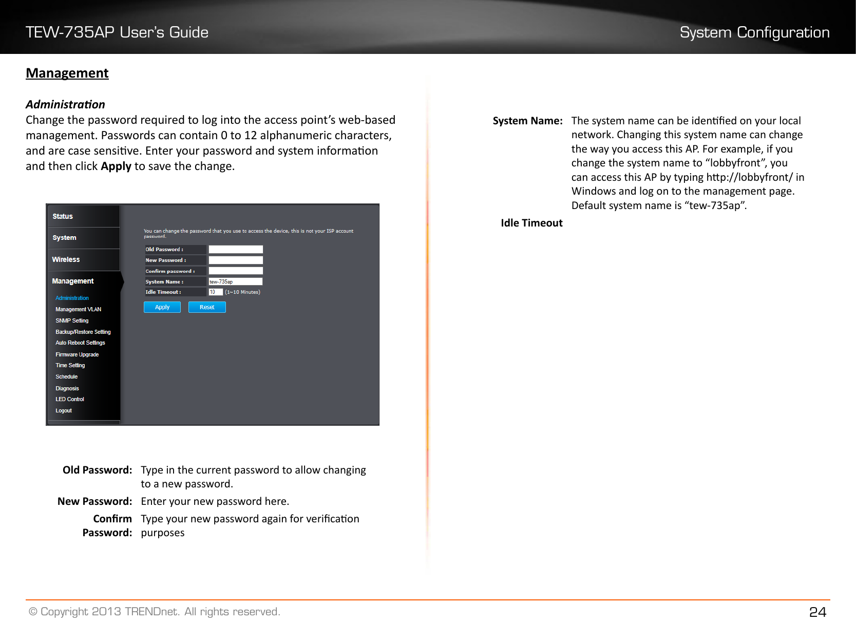 TEW-735AP User’s Guide System Conguration© Copyright 2013 TRENDnet. All rights reserved. 24ManagementAdministraonChange the password required to log into the access point’s web-based management. Passwords can contain 0 to 12 alphanumeric characters, and are case sensive. Enter your password and system informaon and then click Apply to save the change.Old Password:  Type in the current password to allow changing to a new password.New Password:  Enter your new password here.Conrm Password: Type your new password again for vericaon purposesSystem Name: The system name can be idened on your local network. Changing this system name can change the way you access this AP. For example, if you change the system name to “lobbyfront”, you can access this AP by typing hp://lobbyfront/ in Windows and log on to the management page. Default system name is “tew-735ap”.Idle Timeout