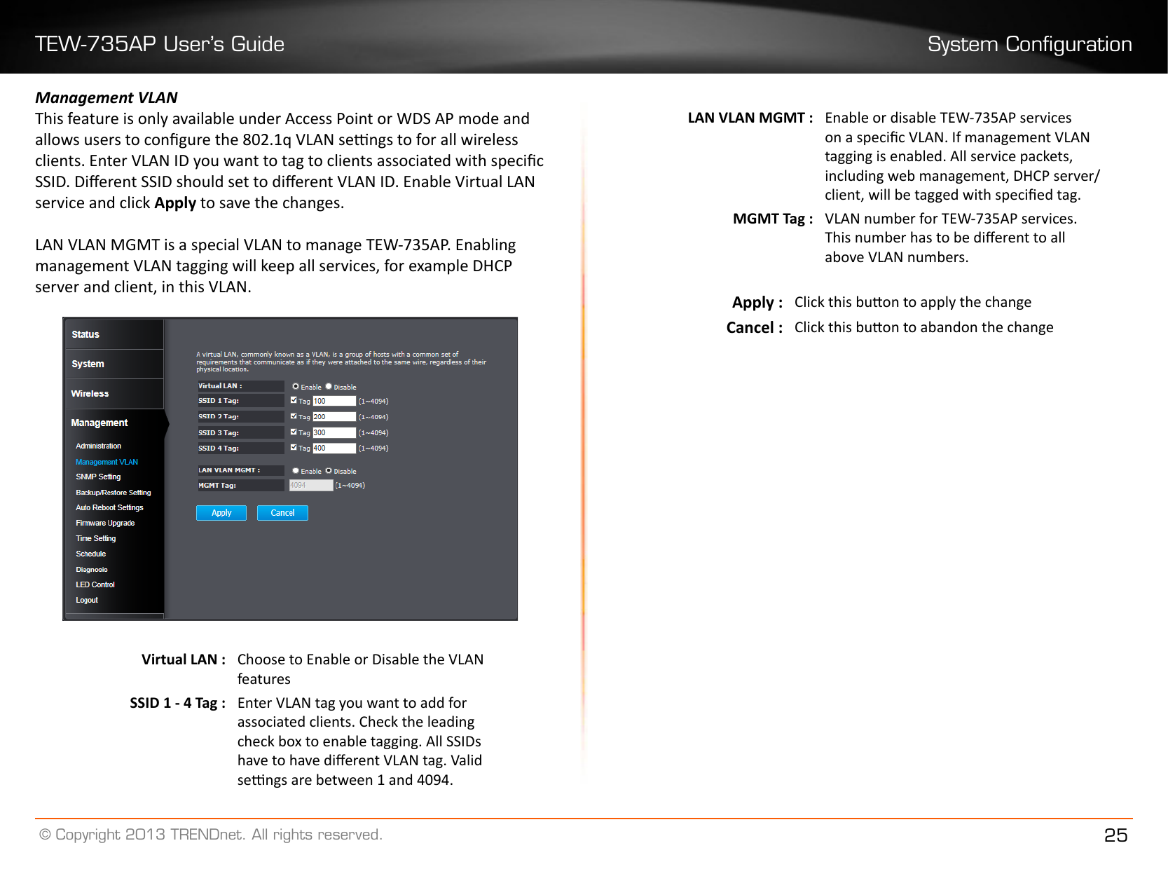 TEW-735AP User’s Guide System Conguration© Copyright 2013 TRENDnet. All rights reserved. 25Management VLANThis feature is only available under Access Point or WDS AP mode and allows users to congure the 802.1q VLAN sengs to for all wireless clients. Enter VLAN ID you want to tag to clients associated with specic  SSID. Dierent SSID should set to dierent VLAN ID. Enable Virtual LAN service and click Apply to save the changes.LAN VLAN MGMT is a special VLAN to manage TEW-735AP. Enabling management VLAN tagging will keep all services, for example DHCP server and client, in this VLAN.Virtual LAN : Choose to Enable or Disable the VLAN featuresSSID 1 - 4 Tag : Enter VLAN tag you want to add for associated clients. Check the leading check box to enable tagging. All SSIDs have to have dierent VLAN tag. Valid sengs are between 1 and 4094.LAN VLAN MGMT : Enable or disable TEW-735AP services on a specic VLAN. If management VLAN tagging is enabled. All service packets, including web management, DHCP server/ client, will be tagged with specied tag.MGMT Tag : VLAN number for TEW-735AP services. This number has to be dierent to all above VLAN numbers.Apply : Click this buon to apply the changeCancel : Click this buon to abandon the change