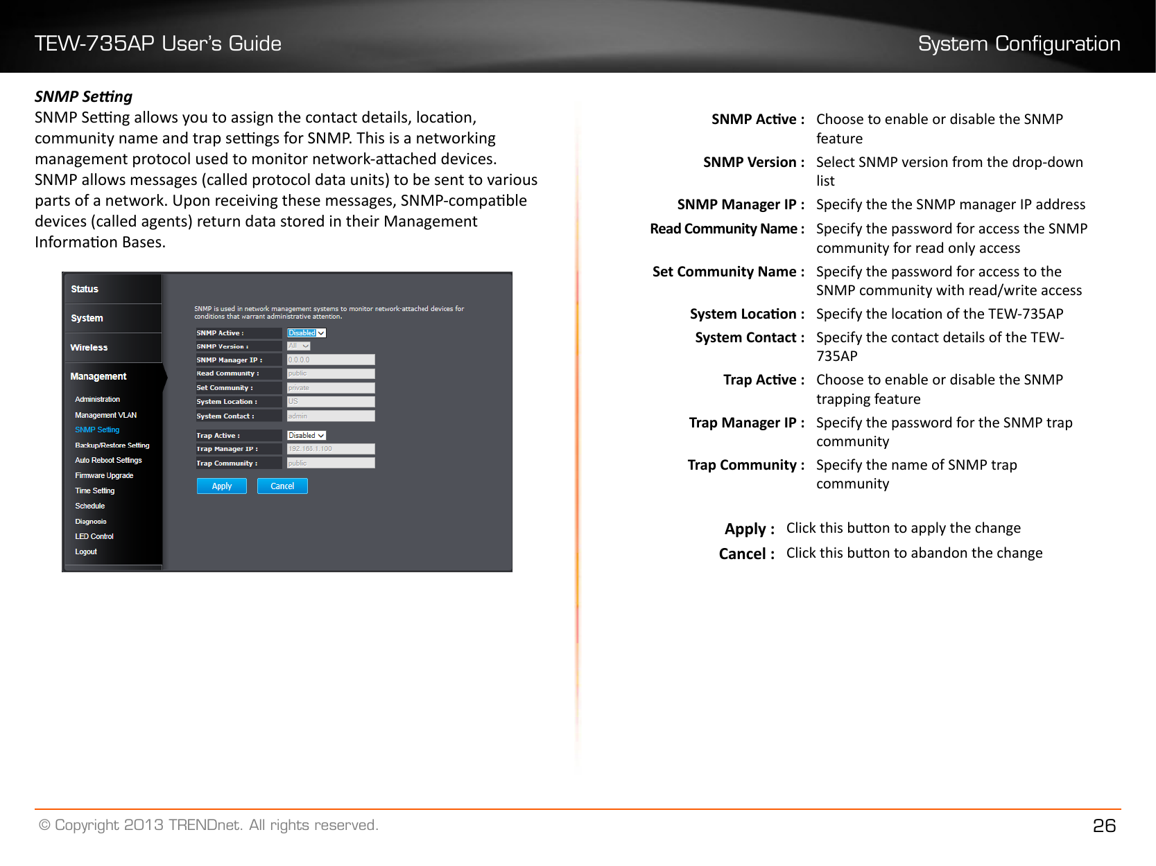 TEW-735AP User’s Guide System Conguration© Copyright 2013 TRENDnet. All rights reserved. 26SNMP SengSNMP Seng allows you to assign the contact details, locaon, community name and trap sengs for SNMP. This is a networking management protocol used to monitor network-aached devices. SNMP allows messages (called protocol data units) to be sent to various parts of a network. Upon receiving these messages, SNMP-compable devices (called agents) return data stored in their Management Informaon Bases.SNMP Acve : Choose to enable or disable the SNMP featureSNMP Version : Select SNMP version from the drop-down listSNMP Manager IP : Specify the the SNMP manager IP addressRead Community Name : Specify the password for access the SNMP community for read only accessSet Community Name : Specify the password for access to the SNMP community with read/write accessSystem Locaon : Specify the locaon of the TEW-735APSystem Contact : Specify the contact details of the TEW-735APTrap Acve : Choose to enable or disable the SNMP trapping featureTrap Manager IP : Specify the password for the SNMP trap communityTrap Community : Specify the name of SNMP trap communityApply : Click this buon to apply the changeCancel : Click this buon to abandon the change