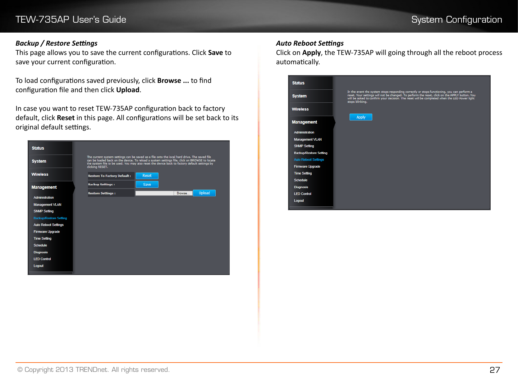 TEW-735AP User’s Guide System Conguration© Copyright 2013 TRENDnet. All rights reserved. 27Backup / Restore SengsThis page allows you to save the current conguraons. Click Save to save your current conguraon. To load conguraons saved previously, click Browse ��� to nd conguraon le and then click Upload� In case you want to reset TEW-735AP conguraon back to factory default, click Reset in this page. All conguraons will be set back to its original default sengs.Auto Reboot SengsClick on Apply, the TEW-735AP will going through all the reboot process automacally.