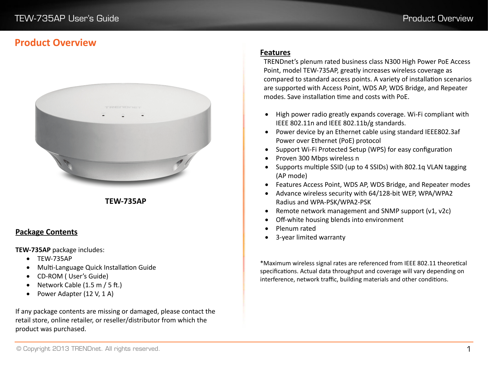 TEW-735AP User’s Guide Product Overview© Copyright 2013 TRENDnet. All rights reserved. 1Product OverviewPackage ContentsTEW-735AP package includes:• TEW-735AP• Mul-Language Quick Installaon Guide• CD-ROM ( User’s Guide)• Network Cable (1.5 m / 5 .)• Power Adapter (12 V, 1 A)If any package contents are missing or damaged, please contact the retail store, online retailer, or reseller/distributor from which the product was purchased.TEW-735APFeaturesTRENDnet’s plenum rated business class N300 High Power PoE Access Point, model TEW-735AP, greatly increases wireless coverage as compared to standard access points. A variety of installaon scenarios are supported with Access Point, WDS AP, WDS Bridge, and Repeater modes. Save installaon me and costs with PoE. • High power radio greatly expands coverage. Wi-Fi compliant with IEEE 802.11n and IEEE 802.11b/g standards.• Power device by an Ethernet cable using standard IEEE802.3af Power over Ethernet (PoE) protocol• Support Wi-Fi Protected Setup (WPS) for easy conguraon• Proven 300 Mbps wireless n• Supports mulple SSID (up to 4 SSIDs) with 802.1q VLAN tagging (AP mode)• Features Access Point, WDS AP, WDS Bridge, and Repeater modes • Advance wireless security with 64/128-bit WEP, WPA/WPA2 Radius and WPA-PSK/WPA2-PSK• Remote network management and SNMP support (v1, v2c)• O-white housing blends into environment • Plenum rated• 3-year limited warranty *Maximum wireless signal rates are referenced from IEEE 802.11 theorecal specicaons. Actual data throughput and coverage will vary depending on interference, network trac, building materials and other condions.