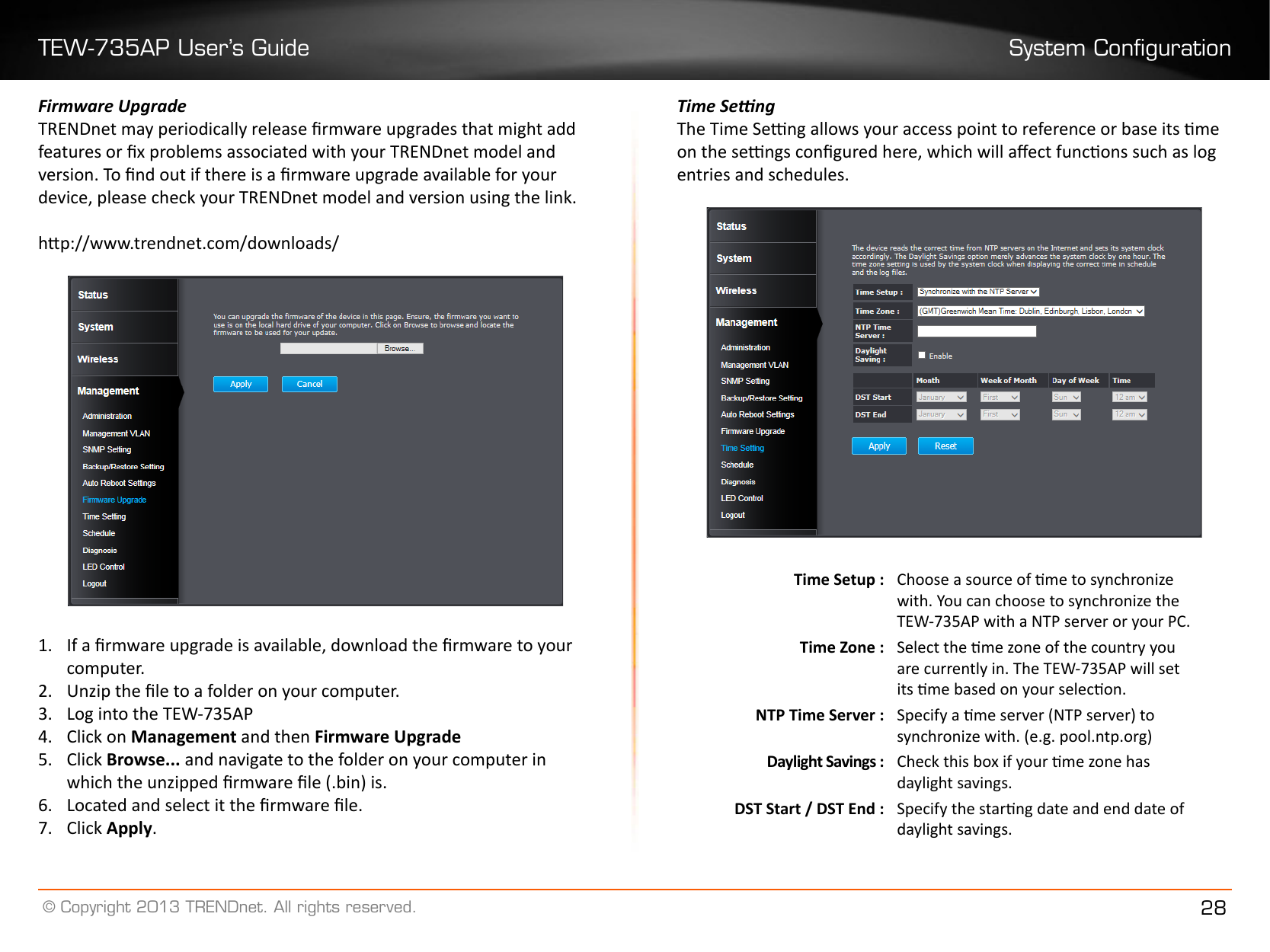 TEW-735AP User’s Guide System Conguration© Copyright 2013 TRENDnet. All rights reserved. 28Firmware UpgradeTRENDnet may periodically release rmware upgrades that might add features or x problems associated with your TRENDnet model and version. To nd out if there is a rmware upgrade available for your device, please check your TRENDnet model and version using the link. hp://www.trendnet.com/downloads/1�  If a rmware upgrade is available, download the rmware to your computer.2�  Unzip the le to a folder on your computer.3�  Log into the TEW-735AP4�  Click on Management and then Firmware Upgrade5�  Click Browse��� and navigate to the folder on your computer in which the unzipped rmware le (.bin) is.6�  Located and select it the rmware le.7�  Click Apply�Time SengThe Time Seng allows your access point to reference or base its me on the sengs congured here, which will aect funcons such as log entries and schedules. Time Setup : Choose a source of me to synchronize with. You can choose to synchronize the TEW-735AP with a NTP server or your PC.Time Zone : Select the me zone of the country you are currently in. The TEW-735AP will set its me based on your selecon.NTP Time Server : Specify a me server (NTP server) to synchronize with. (e.g. pool.ntp.org)Daylight Savings : Check this box if your me zone has daylight savings.DST Start / DST End : Specify the starng date and end date of daylight savings.