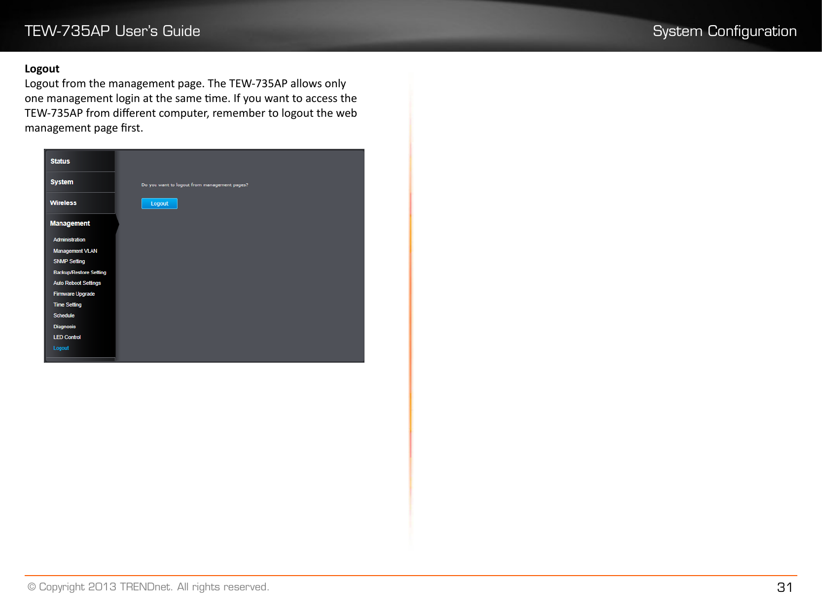 TEW-735AP User’s Guide System Conguration© Copyright 2013 TRENDnet. All rights reserved. 31Logout Logout from the management page. The TEW-735AP allows only one management login at the same me. If you want to access the TEW-735AP from dierent computer, remember to logout the web management page rst.