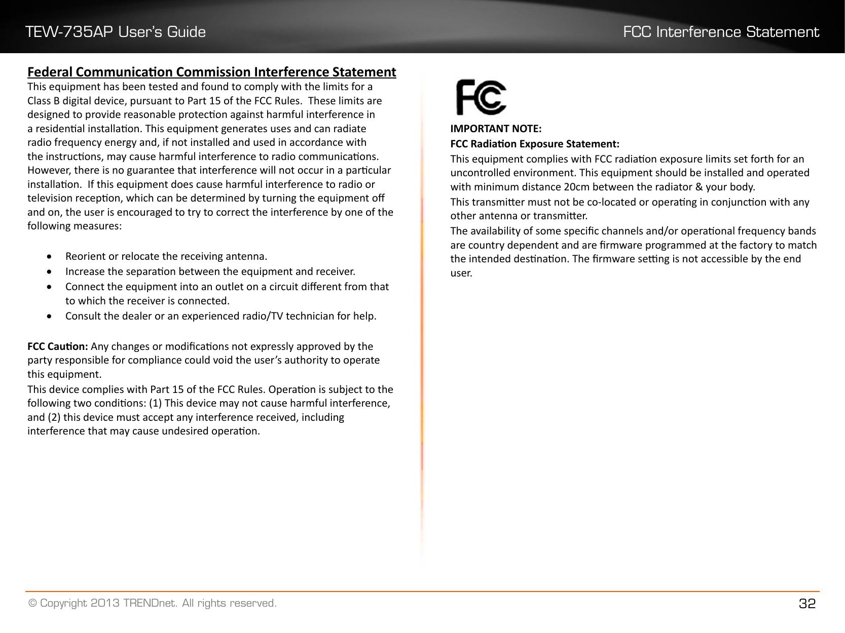 TEW-735AP User’s Guide FCC Interference Statement© Copyright 2013 TRENDnet. All rights reserved. 32Federal Communicaon Commission Interference StatementThis equipment has been tested and found to comply with the limits for a Class B digital device, pursuant to Part 15 of the FCC Rules.  These limits are designed to provide reasonable protecon against harmful interference in a residenal installaon. This equipment generates uses and can radiate radio frequency energy and, if not installed and used in accordance with the instrucons, may cause harmful interference to radio communicaons.  However, there is no guarantee that interference will not occur in a parcular installaon.  If this equipment does cause harmful interference to radio or television recepon, which can be determined by turning the equipment o and on, the user is encouraged to try to correct the interference by one of the following measures:• Reorient or relocate the receiving antenna.• Increase the separaon between the equipment and receiver.• Connect the equipment into an outlet on a circuit dierent from that to which the receiver is connected.• Consult the dealer or an experienced radio/TV technician for help.FCC Cauon: Any changes or modicaons not expressly approved by the party responsible for compliance could void the user’s authority to operate this equipment.This device complies with Part 15 of the FCC Rules. Operaon is subject to the following two condions: (1) This device may not cause harmful interference, and (2) this device must accept any interference received, including interference that may cause undesired operaon. IMPORTANT NOTE:FCC Radiaon Exposure Statement:This equipment complies with FCC radiaon exposure limits set forth for an uncontrolled environment. This equipment should be installed and operated with minimum distance 20cm between the radiator &amp; your body.This transmier must not be co-located or operang in conjuncon with any other antenna or transmier.The availability of some specic channels and/or operaonal frequency bands are country dependent and are rmware programmed at the factory to match the intended desnaon. The rmware seng is not accessible by the end user�