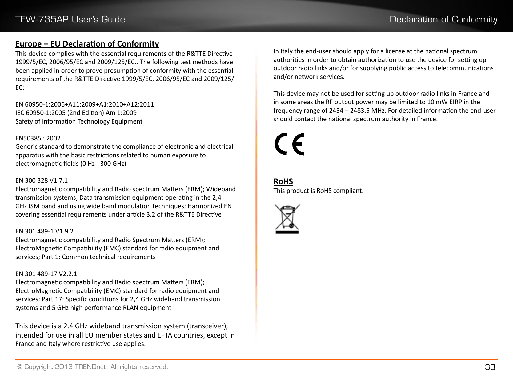 TEW-735AP User’s Guide Declaration of Conformity© Copyright 2013 TRENDnet. All rights reserved. 33Europe – EU Declaraon of ConformityThis device complies with the essenal requirements of the R&amp;TTE Direcve 1999/5/EC, 2006/95/EC and 2009/125/EC.. The following test methods have been applied in order to prove presumpon of conformity with the essenal requirements of the R&amp;TTE Direcve 1999/5/EC, 2006/95/EC and 2009/125/EC:EN 60950-1:2006+A11:2009+A1:2010+A12:2011IEC 60950-1:2005 (2nd Edion) Am 1:2009Safety of Informaon Technology EquipmentEN50385 : 2002Generic standard to demonstrate the compliance of electronic and electrical apparatus with the basic restricons related to human exposure to electromagnec elds (0 Hz - 300 GHz)EN 300 328 V1.7.1Electromagnec compability and Radio spectrum Maers (ERM); Wideband transmission systems; Data transmission equipment operang in the 2,4 GHz ISM band and using wide band modulaon techniques; Harmonized EN covering essenal requirements under arcle 3.2 of the R&amp;TTE DirecveEN 301 489-1 V1.9.2 Electromagnec compability and Radio Spectrum Maers (ERM); ElectroMagnec Compability (EMC) standard for radio equipment and services; Part 1: Common technical requirementsEN 301 489-17 V2.2.1Electromagnec compability and Radio spectrum Maers (ERM); ElectroMagnec Compability (EMC) standard for radio equipment and services; Part 17: Specic condions for 2,4 GHz wideband transmission systems and 5 GHz high performance RLAN equipmentThis device is a 2.4 GHz wideband transmission system (transceiver), intended for use in all EU member states and EFTA countries, except in France and Italy where restricve use applies.In Italy the end-user should apply for a license at the naonal spectrum authories in order to obtain authorizaon to use the device for seng up outdoor radio links and/or for supplying public access to telecommunicaons and/or network services.This device may not be used for seng up outdoor radio links in France and in some areas the RF output power may be limited to 10 mW EIRP in the frequency range of 2454 – 2483.5 MHz. For detailed informaon the end-user should contact the naonal spectrum authority in France.RoHSThis product is RoHS compliant. 