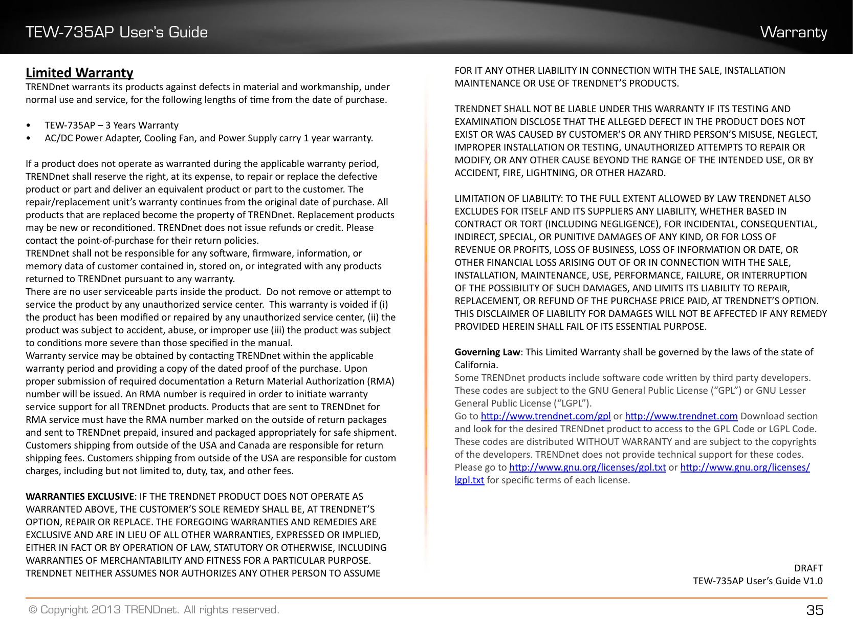 TEW-735AP User’s Guide Warranty© Copyright 2013 TRENDnet. All rights reserved. 35Limited WarrantyTRENDnet warrants its products against defects in material and workmanship, under normal use and service, for the following lengths of me from the date of purchase.•  TEW-735AP – 3 Years Warranty•  AC/DC Power Adapter, Cooling Fan, and Power Supply carry 1 year warranty.If a product does not operate as warranted during the applicable warranty period, TRENDnet shall reserve the right, at its expense, to repair or replace the defecve product or part and deliver an equivalent product or part to the customer. The repair/replacement unit’s warranty connues from the original date of purchase. All products that are replaced become the property of TRENDnet. Replacement products may be new or recondioned. TRENDnet does not issue refunds or credit. Please contact the point-of-purchase for their return policies.TRENDnet shall not be responsible for any soware, rmware, informaon, or memory data of customer contained in, stored on, or integrated with any products returned to TRENDnet pursuant to any warranty.There are no user serviceable parts inside the product.  Do not remove or aempt to service the product by any unauthorized service center.  This warranty is voided if (i) the product has been modied or repaired by any unauthorized service center, (ii) the product was subject to accident, abuse, or improper use (iii) the product was subject to condions more severe than those specied in the manual.Warranty service may be obtained by contacng TRENDnet within the applicable warranty period and providing a copy of the dated proof of the purchase. Upon proper submission of required documentaon a Return Material Authorizaon (RMA) number will be issued. An RMA number is required in order to iniate warranty service support for all TRENDnet products. Products that are sent to TRENDnet for RMA service must have the RMA number marked on the outside of return packages and sent to TRENDnet prepaid, insured and packaged appropriately for safe shipment. Customers shipping from outside of the USA and Canada are responsible for return shipping fees. Customers shipping from outside of the USA are responsible for custom charges, including but not limited to, duty, tax, and other fees.WARRANTIES EXCLUSIVE: IF THE TRENDNET PRODUCT DOES NOT OPERATE AS WARRANTED ABOVE, THE CUSTOMER’S SOLE REMEDY SHALL BE, AT TRENDNET’S OPTION, REPAIR OR REPLACE. THE FOREGOING WARRANTIES AND REMEDIES ARE EXCLUSIVE AND ARE IN LIEU OF ALL OTHER WARRANTIES, EXPRESSED OR IMPLIED, EITHER IN FACT OR BY OPERATION OF LAW, STATUTORY OR OTHERWISE, INCLUDING WARRANTIES OF MERCHANTABILITY AND FITNESS FOR A PARTICULAR PURPOSE. TRENDNET NEITHER ASSUMES NOR AUTHORIZES ANY OTHER PERSON TO ASSUME FOR IT ANY OTHER LIABILITY IN CONNECTION WITH THE SALE, INSTALLATION MAINTENANCE OR USE OF TRENDNET’S PRODUCTS.TRENDNET SHALL NOT BE LIABLE UNDER THIS WARRANTY IF ITS TESTING AND EXAMINATION DISCLOSE THAT THE ALLEGED DEFECT IN THE PRODUCT DOES NOT EXIST OR WAS CAUSED BY CUSTOMER’S OR ANY THIRD PERSON’S MISUSE, NEGLECT, IMPROPER INSTALLATION OR TESTING, UNAUTHORIZED ATTEMPTS TO REPAIR OR MODIFY, OR ANY OTHER CAUSE BEYOND THE RANGE OF THE INTENDED USE, OR BY ACCIDENT, FIRE, LIGHTNING, OR OTHER HAZARD.LIMITATION OF LIABILITY: TO THE FULL EXTENT ALLOWED BY LAW TRENDNET ALSO EXCLUDES FOR ITSELF AND ITS SUPPLIERS ANY LIABILITY, WHETHER BASED IN CONTRACT OR TORT (INCLUDING NEGLIGENCE), FOR INCIDENTAL, CONSEQUENTIAL, INDIRECT, SPECIAL, OR PUNITIVE DAMAGES OF ANY KIND, OR FOR LOSS OF REVENUE OR PROFITS, LOSS OF BUSINESS, LOSS OF INFORMATION OR DATE, OR OTHER FINANCIAL LOSS ARISING OUT OF OR IN CONNECTION WITH THE SALE, INSTALLATION, MAINTENANCE, USE, PERFORMANCE, FAILURE, OR INTERRUPTION OF THE POSSIBILITY OF SUCH DAMAGES, AND LIMITS ITS LIABILITY TO REPAIR, REPLACEMENT, OR REFUND OF THE PURCHASE PRICE PAID, AT TRENDNET’S OPTION. THIS DISCLAIMER OF LIABILITY FOR DAMAGES WILL NOT BE AFFECTED IF ANY REMEDY PROVIDED HEREIN SHALL FAIL OF ITS ESSENTIAL PURPOSE.Governing Law: This Limited Warranty shall be governed by the laws of the state of California.Some TRENDnet products include soware code wrien by third party developers. These codes are subject to the GNU General Public License (“GPL”) or GNU Lesser General Public License (“LGPL”). Go to hp://www.trendnet.com/gpl or hp://www.trendnet.com Download secon and look for the desired TRENDnet product to access to the GPL Code or LGPL Code. These codes are distributed WITHOUT WARRANTY and are subject to the copyrights of the developers. TRENDnet does not provide technical support for these codes. Please go to hp://www.gnu.org/licenses/gpl.txt or hp://www.gnu.org/licenses/lgpl.txt for specic terms of each license.DRAFTTEW-735AP User’s Guide V1.0