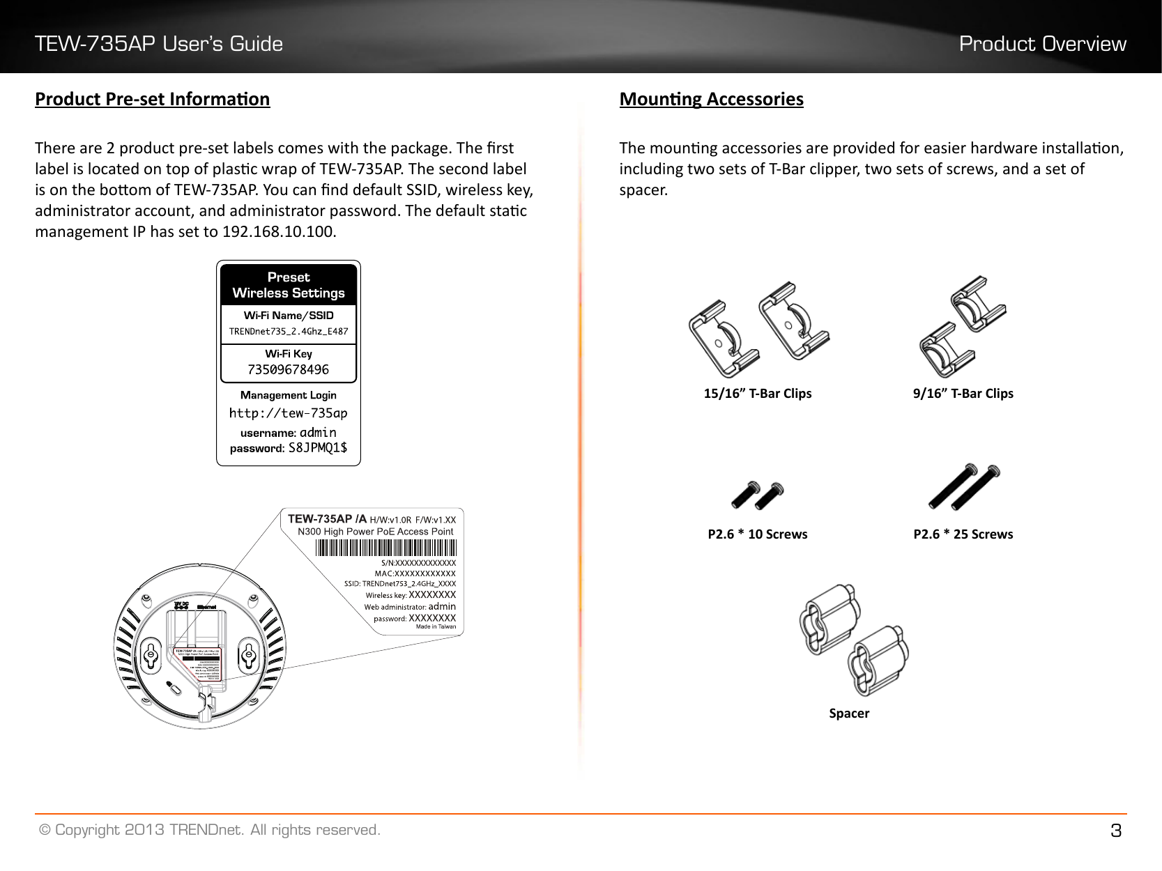 TEW-735AP User’s Guide Product Overview© Copyright 2013 TRENDnet. All rights reserved. 3Product Pre-set InformaonThere are 2 product pre-set labels comes with the package. The rst label is located on top of plasc wrap of TEW-735AP. The second label is on the boom of TEW-735AP. You can nd default SSID, wireless key, administrator account, and administrator password. The default stac management IP has set to 192.168.10.100.Mounng AccessoriesThe mounng accessories are provided for easier hardware installaon, including two sets of T-Bar clipper, two sets of screws, and a set of spacer. P2�6 * 25 ScrewsSpacerP2�6 * 10 Screws15/16” T-Bar Clips 9/16” T-Bar Clips