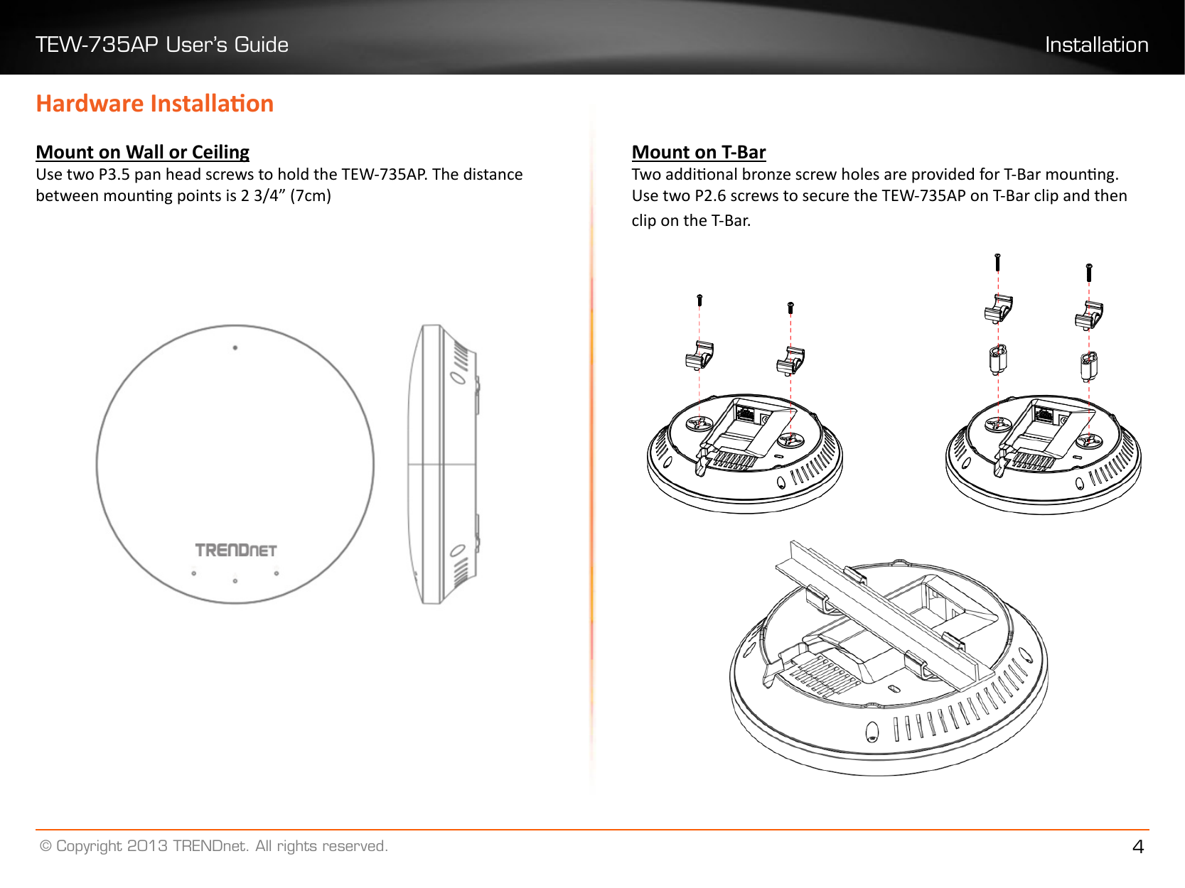 TEW-735AP User’s Guide Installation© Copyright 2013 TRENDnet. All rights reserved. 4Hardware InstallaonMount on Wall or CeilingUse two P3.5 pan head screws to hold the TEW-735AP. The distance between mounng points is 2 3/4” (7cm)Mount on T-BarTwo addional bronze screw holes are provided for T-Bar mounng. Use two P2.6 screws to secure the TEW-735AP on T-Bar clip and then clip on the T-Bar.