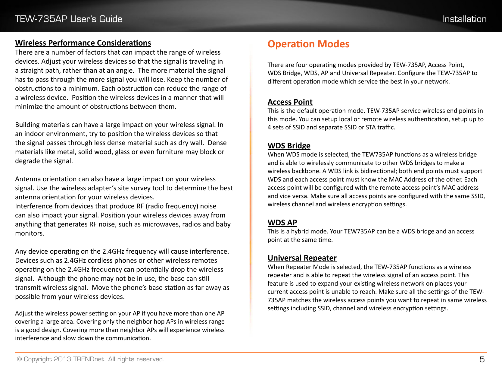 TEW-735AP User’s Guide Installation© Copyright 2013 TRENDnet. All rights reserved. 5Wireless Performance ConsideraonsThere are a number of factors that can impact the range of wireless devices. Adjust your wireless devices so that the signal is traveling in a straight path, rather than at an angle.  The more material the signal has to pass through the more signal you will lose. Keep the number of obstrucons to a minimum. Each obstrucon can reduce the range of a wireless device.  Posion the wireless devices in a manner that will minimize the amount of obstrucons between them.Building materials can have a large impact on your wireless signal. In an indoor environment, try to posion the wireless devices so that the signal passes through less dense material such as dry wall.  Dense materials like metal, solid wood, glass or even furniture may block or degrade the signal.Antenna orientaon can also have a large impact on your wireless signal. Use the wireless adapter’s site survey tool to determine the best antenna orientaon for your wireless devices.Interference from devices that produce RF (radio frequency) noise can also impact your signal. Posion your wireless devices away from anything that generates RF noise, such as microwaves, radios and baby monitors. Any device operang on the 2.4GHz frequency will cause interference. Devices such as 2.4GHz cordless phones or other wireless remotes operang on the 2.4GHz frequency can potenally drop the wireless signal.  Although the phone may not be in use, the base can sll transmit wireless signal.  Move the phone’s base staon as far away as possible from your wireless devices. Adjust the wireless power seng on your AP if you have more than one AP covering a large area. Covering only the neighbor hop APs in wireless range is a good design. Covering more than neighbor APs will experience wireless interference and slow down the communicaon.Operaon ModesThere are four operang modes provided by TEW-735AP, Access Point, WDS Bridge, WDS, AP and Universal Repeater. Congure the TEW-735AP to dierent operaon mode which service the best in your network. Access PointThis is the default operaon mode. TEW-735AP service wireless end points in this mode. You can setup local or remote wireless authencaon, setup up to 4 sets of SSID and separate SSID or STA trac.WDS BridgeWhen WDS mode is selected, the TEW735AP funcons as a wireless bridge and is able to wirelessly communicate to other WDS bridges to make a wireless backbone. A WDS link is bidireconal; both end points must support WDS and each access point must know the MAC Address of the other. Each access point will be congured with the remote access point’s MAC address and vice versa. Make sure all access points are congured with the same SSID, wireless channel and wireless encrypon sengs.WDS APThis is a hybrid mode. Your TEW735AP can be a WDS bridge and an access point at the same me.Universal RepeaterWhen Repeater Mode is selected, the TEW-735AP funcons as a wireless repeater and is able to repeat the wireless signal of an access point. This feature is used to expand your exisng wireless network on places your current access point is unable to reach. Make sure all the sengs of the TEW-735AP matches the wireless access points you want to repeat in same wireless sengs including SSID, channel and wireless encrypon sengs.