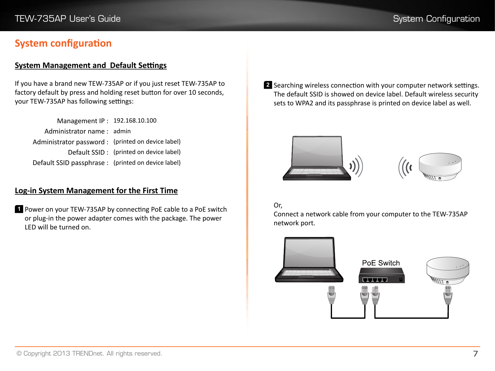 TEW-735AP User’s Guide System Conguration© Copyright 2013 TRENDnet. All rights reserved. 7System conguraonSystem Management and  Default SengsIf you have a brand new TEW-735AP or if you just reset TEW-735AP to factory default by press and holding reset buon for over 10 seconds, your TEW-735AP has following sengs:Management IP : 192�168�10�100Administrator name : adminAdministrator password : (printed on device label)Default SSID : (printed on device label)Default SSID passphrase : (printed on device label)Log-in System Management for the First Time1 Power on your TEW-735AP by connecng PoE cable to a PoE switch or plug-in the power adapter comes with the package. The power LED will be turned on.2 Searching wireless connecon with your computer network sengs. The default SSID is showed on device label. Default wireless security sets to WPA2 and its passphrase is printed on device label as well.Or,Connect a network cable from your computer to the TEW-735AP network port.        