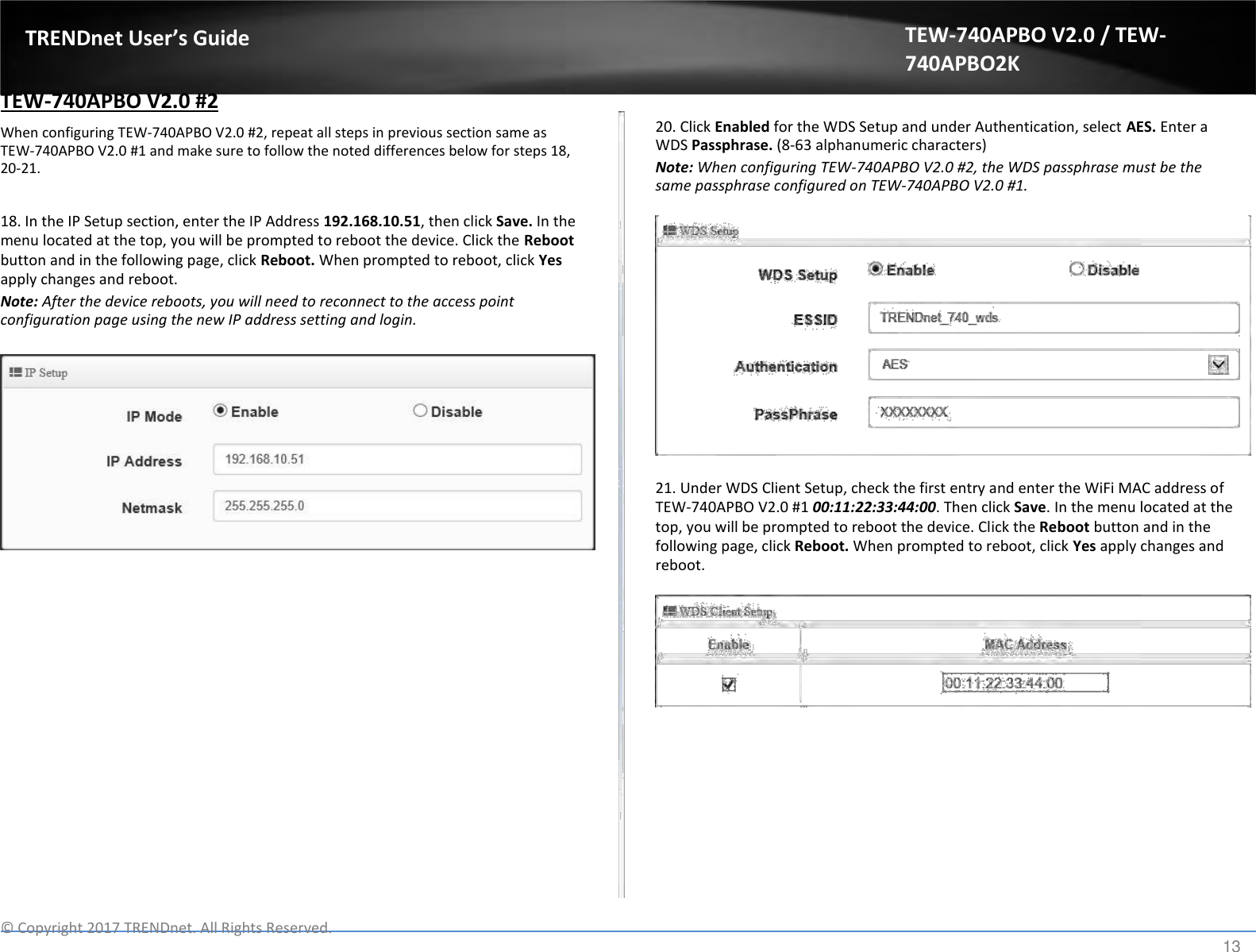  TRENDnet User’s Guide   TEW-740APBO V2.0 #2  When configuring TEW-740APBO V2.0 #2, repeat all steps in previous section same as TEW-740APBO V2.0 #1 and make sure to follow the noted differences below for steps 18, 20-21.   18. In the IP Setup section, enter the IP Address 192.168.10.51, then click Save. In the menu located at the top, you will be prompted to reboot the device. Click the Reboot button and in the following page, click Reboot. When prompted to reboot, click Yes apply changes and reboot.  Note: After the device reboots, you will need to reconnect to the access point configuration page using the new IP address setting and login. TEW-740APBO V2.0 / TEW-740APBO2K   20. Click Enabled for the WDS Setup and under Authentication, select AES. Enter a WDS Passphrase. (8-63 alphanumeric characters)  Note: When configuring TEW-740APBO V2.0 #2, the WDS passphrase must be the same passphrase configured on TEW-740APBO V2.0 #1.                  21. Under WDS Client Setup, check the first entry and enter the WiFi MAC address of TEW-740APBO V2.0 #1 00:11:22:33:44:00. Then click Save. In the menu located at the top, you will be prompted to reboot the device. Click the Reboot button and in the following page, click Reboot. When prompted to reboot, click Yes apply changes and reboot.                     ©  Copyright 2017 TRENDnet. All Rights Reserved. 13 