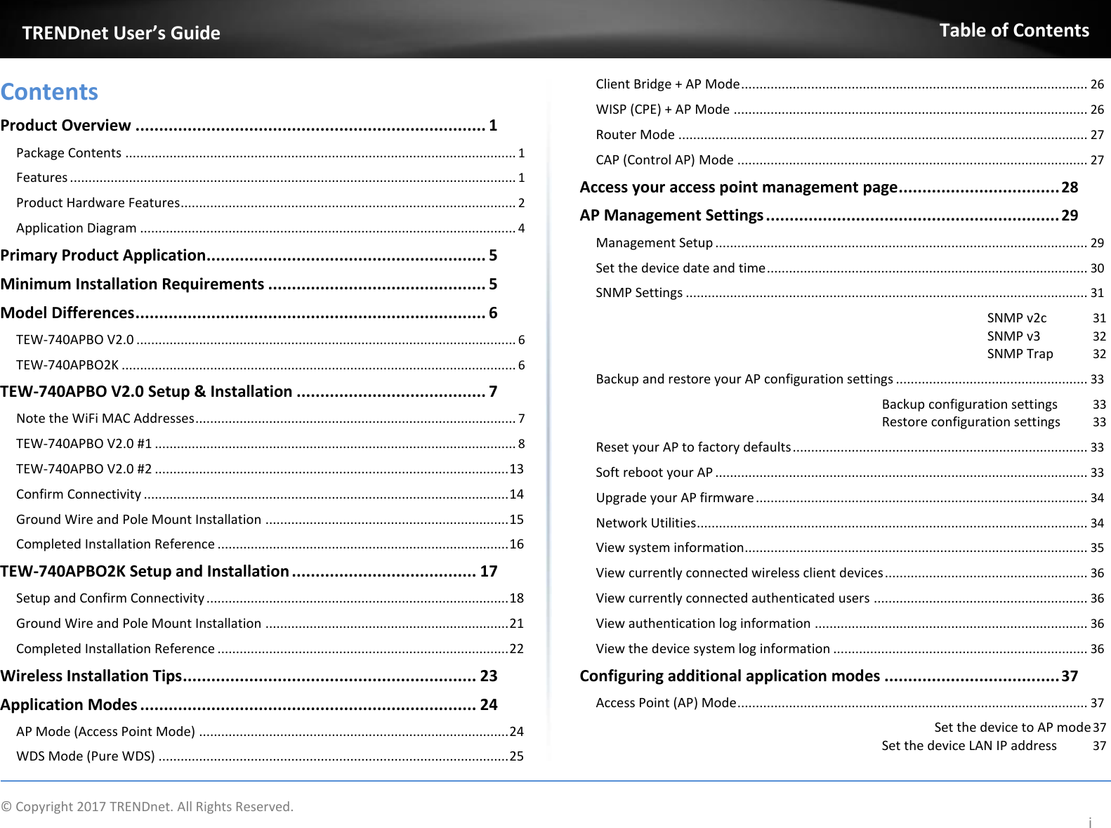  TRENDnet User’s Guide   Contents  Product Overview .......................................................................... 1  Package Contents .......................................................................................................... 1  Features ......................................................................................................................... 1  Product Hardware Features ........................................................................................... 2  Application Diagram ...................................................................................................... 4  Primary Product Application........................................................... 5  Minimum Installation Requirements .............................................. 5  Model Differences .......................................................................... 6  TEW-740APBO V2.0 ....................................................................................................... 6  TEW-740APBO2K ........................................................................................................... 6  TEW-740APBO V2.0 Setup &amp; Installation ........................................ 7  Note the WiFi MAC Addresses ....................................................................................... 7  TEW-740APBO V2.0 #1 .................................................................................................. 8  TEW-740APBO V2.0 #2 ................................................................................................ 13  Confirm Connectivity ................................................................................................... 14  Ground Wire and Pole Mount Installation .................................................................. 15  Completed Installation Reference ............................................................................... 16  TEW-740APBO2K Setup and Installation ....................................... 17  Setup and Confirm Connectivity .................................................................................. 18  Ground Wire and Pole Mount Installation .................................................................. 21  Completed Installation Reference ............................................................................... 22  Wireless Installation Tips .............................................................. 23  Application Modes ....................................................................... 24  AP Mode (Access Point Mode) .................................................................................... 24  WDS Mode (Pure WDS) ............................................................................................... 25 Table of Contents   Client Bridge + AP Mode .............................................................................................. 26  WISP (CPE) + AP Mode ................................................................................................ 26  Router Mode ............................................................................................................... 27  CAP (Control AP) Mode ............................................................................................... 27  Access your access point management page .................................. 28  AP Management Settings .............................................................. 29  Management Setup ..................................................................................................... 29  Set the device date and time ....................................................................................... 30  SNMP Settings ............................................................................................................. 31  SNMP v2c  31  SNMP v3  32  SNMP Trap  32  Backup and restore your AP configuration settings .................................................... 33  Backup configuration settings  33 Restore configuration settings  33  Reset your AP to factory defaults ................................................................................ 33  Soft reboot your AP ..................................................................................................... 33  Upgrade your AP firmware .......................................................................................... 34  Network Utilities .......................................................................................................... 34  View system information............................................................................................. 35  View currently connected wireless client devices ....................................................... 36  View currently connected authenticated users .......................................................... 36  View authentication log information .......................................................................... 36  View the device system log information ..................................................................... 36  Configuring additional application modes ..................................... 37  Access Point (AP) Mode ............................................................................................... 37  Set the device to AP mode 37  Set the device LAN IP address  37   ©  Copyright 2017 TRENDnet. All Rights Reserved. i 