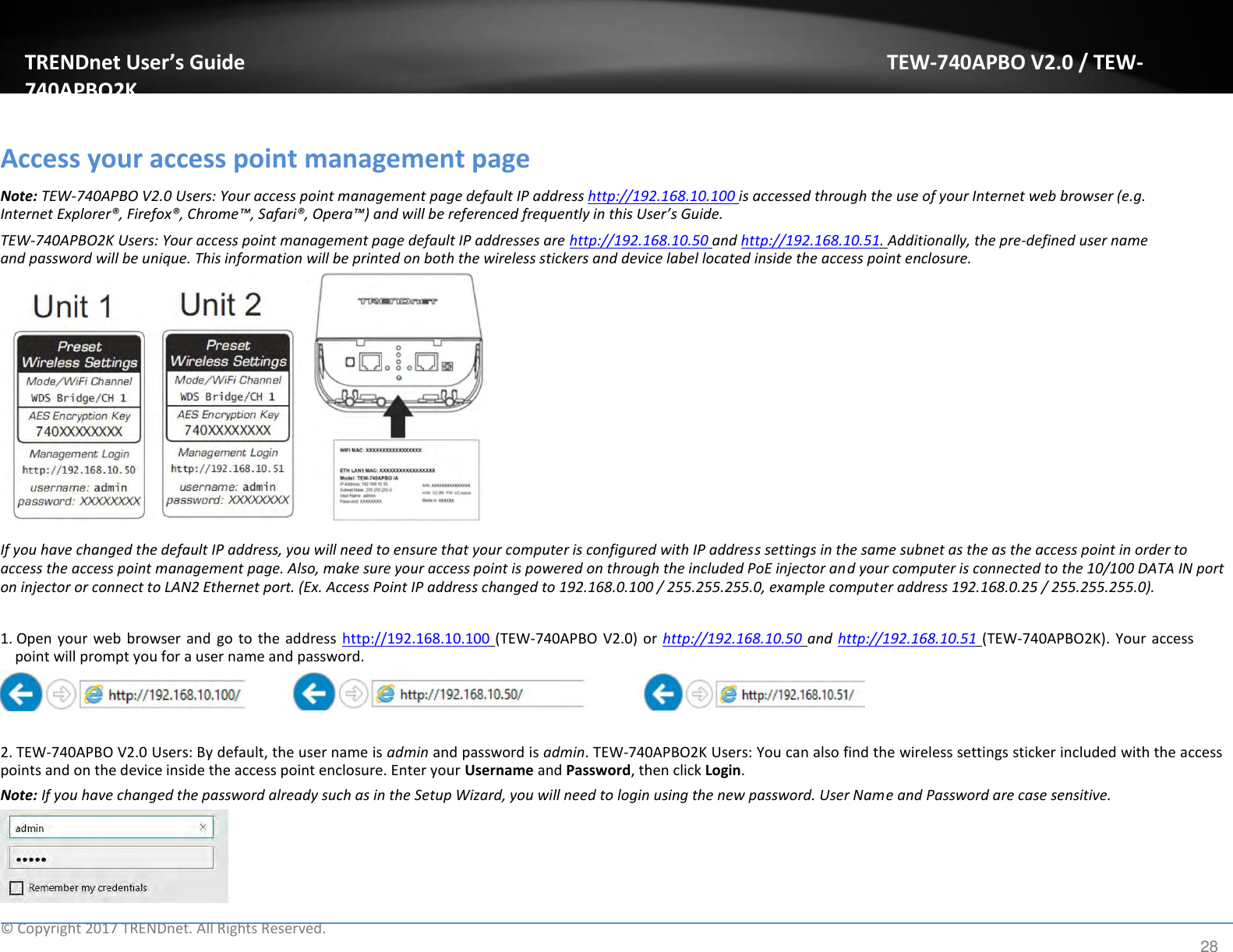 TRENDnet User’s Guide TEW-740APBO V2.0 / TEW-740APBO2K   Access your access point management page  Note: TEW-740APBO V2.0 Users: Your access point management page default IP address http://192.168.10.100 is accessed through the use of your Internet web browser (e.g. Internet Explorer®, Firefox®, Chrome™, Safari®, Opera™) and will be referenced frequently in this User’s Guide.  TEW-740APBO2K Users: Your access point management page default IP addresses are http://192.168.10.50 and http://192.168.10.51. Additionally, the pre-defined user name and password will be unique. This information will be printed on both the wireless stickers and device label located inside the access point enclosure.                 If you have changed the default IP address, you will need to ensure that your computer is configured with IP address settings in the same subnet as the as the access point in order to access the access point management page. Also, make sure your access point is powered on through the included PoE injector and your computer is connected to the 10/100 DATA IN port on injector or connect to LAN2 Ethernet port. (Ex. Access Point IP address changed to 192.168.0.100 / 255.255.255.0, example computer address 192.168.0.25 / 255.255.255.0).   1. Open your  web browser and  go to  the address  http://192.168.10.100 (TEW-740APBO V2.0) or  http://192.168.10.50 and http://192.168.10.51 (TEW-740APBO2K).  Your  access point will prompt you for a user name and password.     2. TEW-740APBO V2.0 Users: By default, the user name is admin and password is admin. TEW-740APBO2K Users: You can also find the wireless settings sticker included with the access points and on the device inside the access point enclosure. Enter your Username and Password, then click Login.  Note: If you have changed the password already such as in the Setup Wizard, you will need to login using the new password. User Name and Password are case sensitive.        ©  Copyright 2017 TRENDnet. All Rights Reserved. 28 