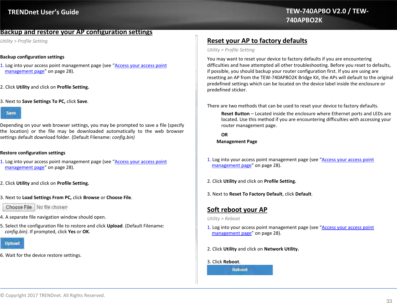  TRENDnet User’s Guide   Backup and restore your AP configuration settings  Utility &gt; Profile Setting  Backup configuration settings  1. Log into your access point management page (see “Access your access point management page” on page 28).  2. Click Utility and click on Profile Setting.  3. Next to Save Settings To PC, click Save.    Depending on your web browser settings, you may be prompted to save a file (specify the  location)  or  the  file  may  be  downloaded  automatically  to  the  web  browser settings default download folder. (Default Filename: config.bin)  Restore configuration settings  1. Log into your access point management page (see “Access your access point management page” on page 28).  2. Click Utility and click on Profile Setting.  3. Next to Load Settings From PC, click Browse or Choose File.   4. A separate file navigation window should open.  5. Select the configuration file to restore and click Upload. (Default Filename: config.bin). If prompted, click Yes or OK.    6. Wait for the device restore settings. TEW-740APBO V2.0 / TEW-740APBO2K   Reset your AP to factory defaults  Utility &gt; Profile Setting  You may want to reset your device to factory defaults if you are encountering difficulties and have attempted all other troubleshooting. Before you reset to defaults, if possible, you should backup your router configuration first. If you are using are resetting an AP from the TEW-740APBO2K Bridge Kit, the APs will default to the original predefined settings which can be located on the device label inside the enclosure or predefined sticker.  There are two methods that can be used to reset your device to factory defaults.  Reset Button – Located inside the enclosure where Ethernet ports and LEDs are located. Use this method if you are encountering difficulties with accessing your router management page.  OR  Management Page   1. Log into your access point management page (see “Access your access point management page” on page 28).  2. Click Utility and click on Profile Setting.  3. Next to Reset To Factory Default, click Default.  Soft reboot your AP  Utility &gt; Reboot  1. Log into your access point management page (see “Access your access point management page” on page 28).  2. Click Utility and click on Network Utility.  3. Click Reboot.      ©  Copyright 2017 TRENDnet. All Rights Reserved. 33 