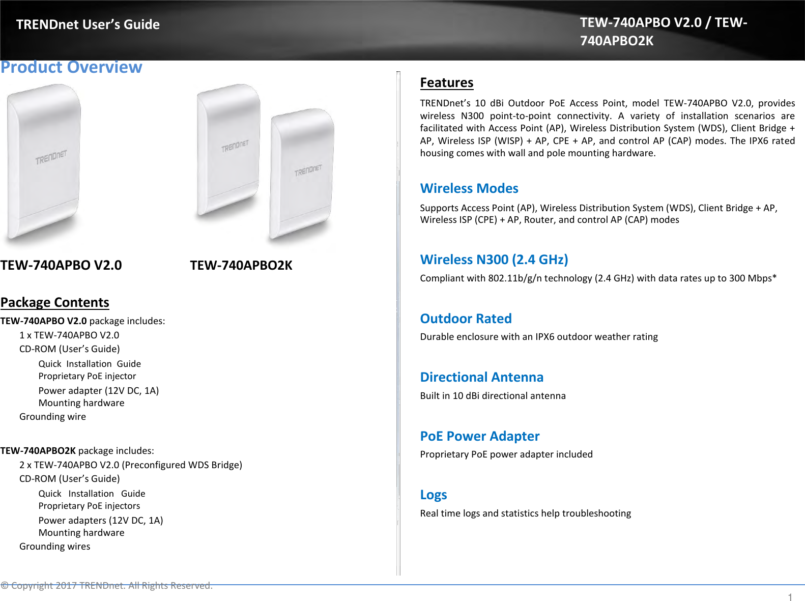  TRENDnet User’s Guide   Product Overview                 TEW-740APBO V2.0 TEW-740APBO2K  Package Contents  TEW-740APBO V2.0 package includes:  1 x TEW-740APBO V2.0  CD-ROM (User’s Guide)  Quick  Installation  Guide Proprietary PoE injector  Power adapter (12V DC, 1A) Mounting hardware  Grounding wire   TEW-740APBO2K package includes:  2 x TEW-740APBO V2.0 (Preconfigured WDS Bridge)  CD-ROM (User’s Guide)  Quick  Installation  Guide Proprietary PoE injectors  Power adapters (12V DC, 1A) Mounting hardware  Grounding wires TEW-740APBO V2.0 / TEW-740APBO2K   Features  TRENDnet’s  10  dBi  Outdoor  PoE  Access  Point,  model  TEW-740APBO  V2.0,  provides wireless  N300  point-to-point  connectivity.  A  variety  of  installation  scenarios  are facilitated with Access Point (AP), Wireless Distribution System (WDS), Client Bridge + AP, Wireless ISP (WISP)  + AP, CPE + AP, and control AP (CAP) modes. The IPX6 rated housing comes with wall and pole mounting hardware.  Wireless Modes  Supports Access Point (AP), Wireless Distribution System (WDS), Client Bridge + AP, Wireless ISP (CPE) + AP, Router, and control AP (CAP) modes   Wireless N300 (2.4 GHz)  Compliant with 802.11b/g/n technology (2.4 GHz) with data rates up to 300 Mbps*   Outdoor Rated  Durable enclosure with an IPX6 outdoor weather rating   Directional Antenna  Built in 10 dBi directional antenna   PoE Power Adapter  Proprietary PoE power adapter included   Logs  Real time logs and statistics help troubleshooting   ©  Copyright 2017 TRENDnet. All Rights Reserved. 1 