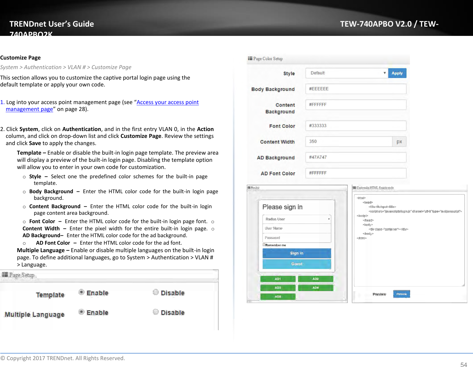 TRENDnet User’s Guide TEW-740APBO V2.0 / TEW-740APBO2K   Customize Page  System &gt; Authentication &gt; VLAN # &gt; Customize Page  This section allows you to customize the captive portal login page using the default template or apply your own code.  1. Log into your access point management page (see “Access your access point management page” on page 28).   2. Click System, click on Authentication, and in the first entry VLAN 0, in the Action column, and click on drop-down list and click Customize Page. Review the settings and click Save to apply the changes.  Template – Enable or disable the built-in login page template. The preview area will display a preview of the built-in login page. Disabling the template option will allow you to enter in your own code for customization.  o Style – Select  one  the  predefined  color  schemes  for  the  built-in  page template.  o Body  Background – Enter  the  HTML  color  code  for  the  built-in  login  page background.  o Content  Background – Enter  the  HTML  color  code  for  the  built-in  login page content area background.  o Font Color – Enter the HTML color code for the built-in login page font. o Content  Width – Enter  the  pixel  width  for  the  entire  built-in  login  page. o AD Background– Enter the HTML color code for the ad background.  o   AD Font Color – Enter the HTML color code for the ad font.  Multiple Language – Enable or disable multiple languages on the built-in login page. To define additional languages, go to System &gt; Authentication &gt; VLAN # &gt; Language.              ©  Copyright 2017 TRENDnet. All Rights Reserved. 54 