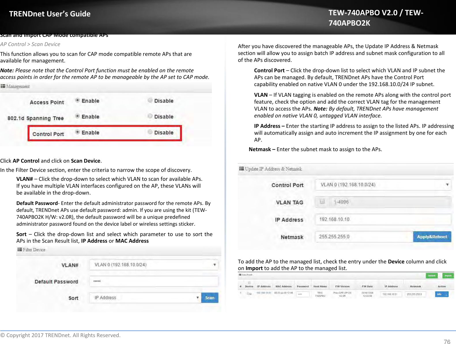  TRENDnet User’s Guide   Scan and Import CAP Mode compatible APs  AP Control &gt; Scan Device  This function allows you to scan for CAP mode compatible remote APs that are available for management.  Note: Please note that the Control Port function must be enabled on the remote access points in order for the remote AP to be manageable by the AP set to CAP mode.             Click AP Control and click on Scan Device.  In the Filter Device section, enter the criteria to narrow the scope of discovery.  VLAN# – Click the drop-down to select which VLAN to scan for available APs. If you have multiple VLAN interfaces configured on the AP, these VLANs will be available in the drop-down.  Default Password- Enter the default administrator password for the remote APs. By default, TRENDnet APs use default password: admin. If you are using the kit (TEW-740APBO2K H/W: v2.0R), the default password will be a unique predefined administrator password found on the device label or wireless settings sticker.  Sort  – Click  the  drop-down  list  and  select which  parameter  to  use to  sort the APs in the Scan Result list, IP Address or MAC Address TEW-740APBO V2.0 / TEW-740APBO2K   After you have discovered the manageable APs, the Update IP Address &amp; Netmask section will allow you to assign batch IP address and subnet mask configuration to all of the APs discovered.  Control Port – Click the drop-down list to select which VLAN and IP subnet the APs can be managed. By default, TRENDnet APs have the Control Port capability enabled on native VLAN 0 under the 192.168.10.0/24 IP subnet.  VLAN – If VLAN tagging is enabled on the remote APs along with the control port feature, check the option and add the correct VLAN tag for the management VLAN to access the APs. Note: By default, TRENDnet APs have management enabled on native VLAN 0, untagged VLAN interface.  IP Address – Enter the starting IP address to assign to the listed APs. IP addressing will automatically assign and auto increment the IP assignment by one for each AP.  Netmask – Enter the subnet mask to assign to the APs.                  To add the AP to the managed list, check the entry under the Device column and click on Import to add the AP to the managed list.           ©  Copyright 2017 TRENDnet. All Rights Reserved. 76 