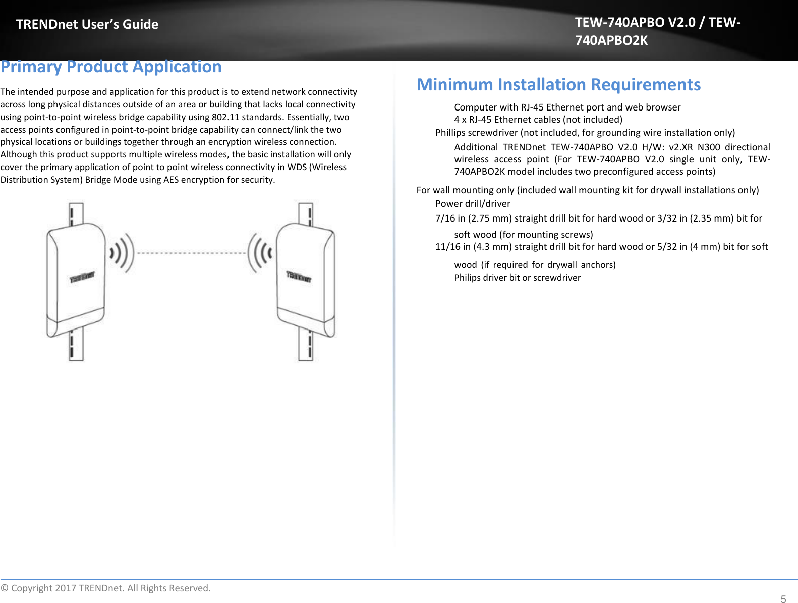  TRENDnet User’s Guide   Primary Product Application  The intended purpose and application for this product is to extend network connectivity across long physical distances outside of an area or building that lacks local connectivity using point-to-point wireless bridge capability using 802.11 standards. Essentially, two access points configured in point-to-point bridge capability can connect/link the two physical locations or buildings together through an encryption wireless connection. Although this product supports multiple wireless modes, the basic installation will only cover the primary application of point to point wireless connectivity in WDS (Wireless Distribution System) Bridge Mode using AES encryption for security. TEW-740APBO V2.0 / TEW-740APBO2K   Minimum Installation Requirements  Computer with RJ-45 Ethernet port and web browser 4 x RJ-45 Ethernet cables (not included)  Phillips screwdriver (not included, for grounding wire installation only)  Additional  TRENDnet  TEW-740APBO  V2.0  H/W:  v2.XR  N300  directional wireless  access  point  (For  TEW-740APBO  V2.0  single  unit  only,  TEW-740APBO2K model includes two preconfigured access points)  For wall mounting only (included wall mounting kit for drywall installations only)  Power drill/driver  7/16 in (2.75 mm) straight drill bit for hard wood or 3/32 in (2.35 mm) bit for  soft wood (for mounting screws) 11/16 in (4.3 mm) straight drill bit for hard wood or 5/32 in (4 mm) bit for soft  wood  (if  required  for  drywall  anchors) Philips driver bit or screwdriver                             ©  Copyright 2017 TRENDnet. All Rights Reserved. 5 