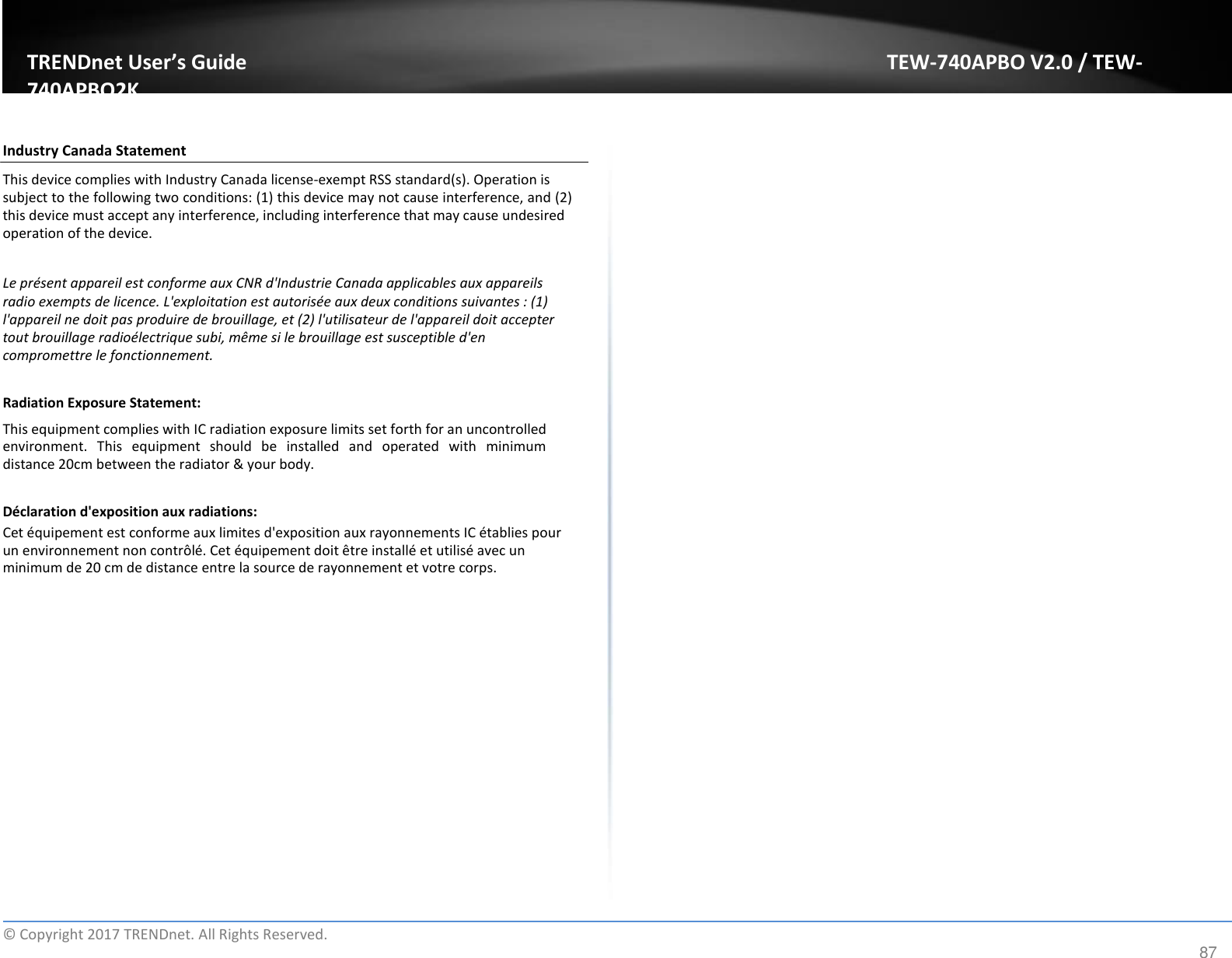 TRENDnet User’s Guide TEW-740APBO V2.0 / TEW-740APBO2K   Industry Canada Statement  This device complies with Industry Canada license-exempt RSS standard(s). Operation is subject to the following two conditions: (1) this device may not cause interference, and (2) this device must accept any interference, including interference that may cause undesired operation of the device.  Le présent appareil est conforme aux CNR d&apos;Industrie Canada applicables aux appareils radio exempts de licence. L&apos;exploitation est autorisée aux deux conditions suivantes : (1) l&apos;appareil ne doit pas produire de brouillage, et (2) l&apos;utilisateur de l&apos;appareil doit accepter tout brouillage radioélectrique subi, même si le brouillage est susceptible d&apos;en compromettre le fonctionnement.  Radiation Exposure Statement:  This equipment complies with IC radiation exposure limits set forth for an uncontrolled environment.  This  equipment  should  be  installed  and  operated  with  minimum distance 20cm between the radiator &amp; your body.  Déclaration d&apos;exposition aux radiations:  Cet équipement est conforme aux limites d&apos;exposition aux rayonnements IC établies pour un environnement non contrôlé. Cet équipement doit être installé et utilisé avec un minimum de 20 cm de distance entre la source de rayonnement et votre corps.                      ©  Copyright 2017 TRENDnet. All Rights Reserved. 87 