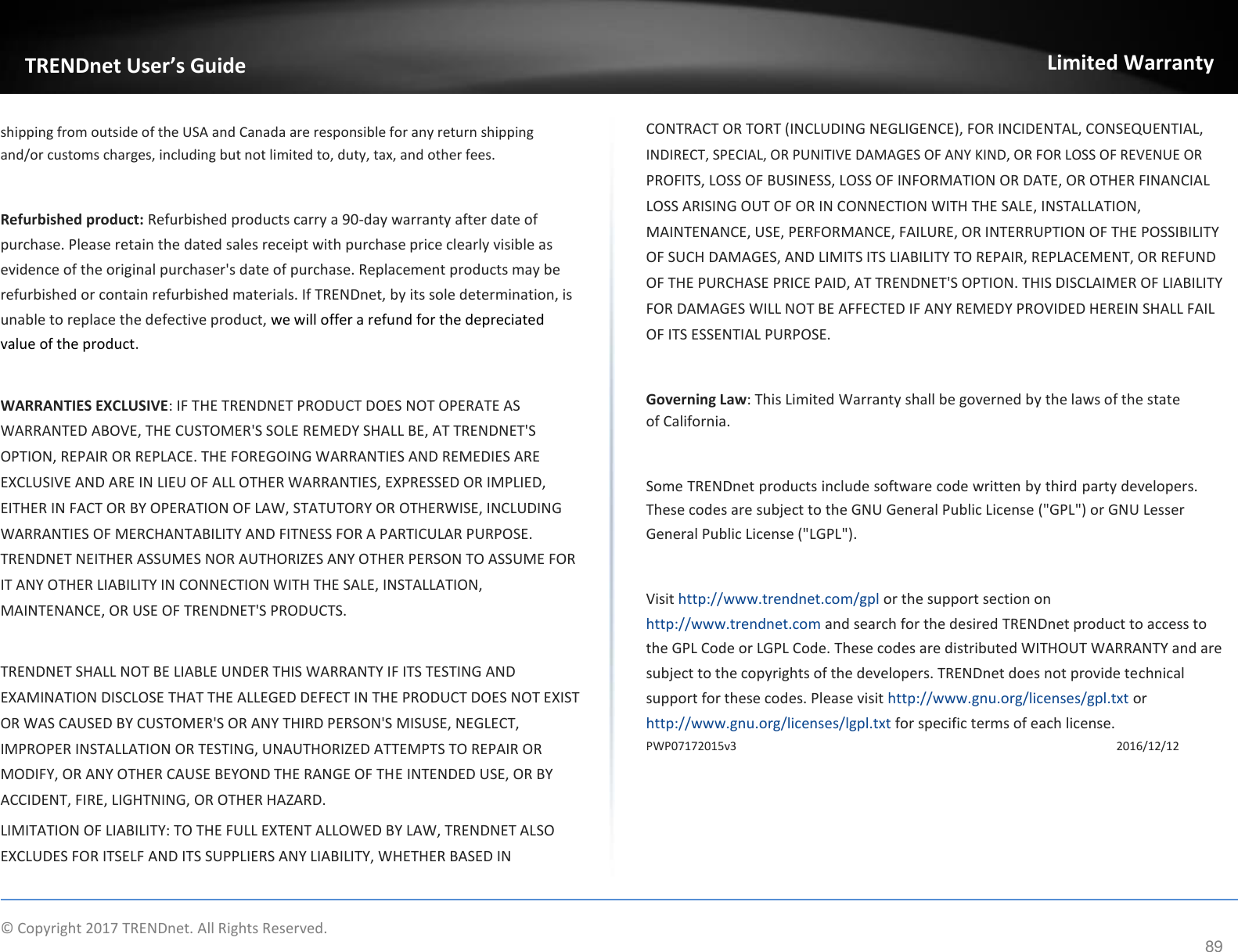  TRENDnet User’s Guide   shipping from outside of the USA and Canada are responsible for any return shipping and/or customs charges, including but not limited to, duty, tax, and other fees.   Refurbished product: Refurbished products carry a 90-day warranty after date of purchase. Please retain the dated sales receipt with purchase price clearly visible as evidence of the original purchaser&apos;s date of purchase. Replacement products may be refurbished or contain refurbished materials. If TRENDnet, by its sole determination, is unable to replace the defective product, we will offer a refund for the depreciated value of the product.   WARRANTIES EXCLUSIVE: IF THE TRENDNET PRODUCT DOES NOT OPERATE AS  WARRANTED ABOVE, THE CUSTOMER&apos;S SOLE REMEDY SHALL BE, AT TRENDNET&apos;S  OPTION, REPAIR OR REPLACE. THE FOREGOING WARRANTIES AND REMEDIES ARE  EXCLUSIVE AND ARE IN LIEU OF ALL OTHER WARRANTIES, EXPRESSED OR IMPLIED,  EITHER IN FACT OR BY OPERATION OF LAW, STATUTORY OR OTHERWISE, INCLUDING  WARRANTIES OF MERCHANTABILITY AND FITNESS FOR A PARTICULAR PURPOSE.  TRENDNET NEITHER ASSUMES NOR AUTHORIZES ANY OTHER PERSON TO ASSUME FOR  IT ANY OTHER LIABILITY IN CONNECTION WITH THE SALE, INSTALLATION,  MAINTENANCE, OR USE OF TRENDNET&apos;S PRODUCTS.   TRENDNET SHALL NOT BE LIABLE UNDER THIS WARRANTY IF ITS TESTING AND  EXAMINATION DISCLOSE THAT THE ALLEGED DEFECT IN THE PRODUCT DOES NOT EXIST  OR WAS CAUSED BY CUSTOMER&apos;S OR ANY THIRD PERSON&apos;S MISUSE, NEGLECT,  IMPROPER INSTALLATION OR TESTING, UNAUTHORIZED ATTEMPTS TO REPAIR OR  MODIFY, OR ANY OTHER CAUSE BEYOND THE RANGE OF THE INTENDED USE, OR BY  ACCIDENT, FIRE, LIGHTNING, OR OTHER HAZARD.  LIMITATION OF LIABILITY: TO THE FULL EXTENT ALLOWED BY LAW, TRENDNET ALSO  EXCLUDES FOR ITSELF AND ITS SUPPLIERS ANY LIABILITY, WHETHER BASED IN Limited Warranty   CONTRACT OR TORT (INCLUDING NEGLIGENCE), FOR INCIDENTAL, CONSEQUENTIAL,  INDIRECT, SPECIAL, OR PUNITIVE DAMAGES OF ANY KIND, OR FOR LOSS OF REVENUE OR  PROFITS, LOSS OF BUSINESS, LOSS OF INFORMATION OR DATE, OR OTHER FINANCIAL  LOSS ARISING OUT OF OR IN CONNECTION WITH THE SALE, INSTALLATION,  MAINTENANCE, USE, PERFORMANCE, FAILURE, OR INTERRUPTION OF THE POSSIBILITY  OF SUCH DAMAGES, AND LIMITS ITS LIABILITY TO REPAIR, REPLACEMENT, OR REFUND  OF THE PURCHASE PRICE PAID, AT TRENDNET&apos;S OPTION. THIS DISCLAIMER OF LIABILITY  FOR DAMAGES WILL NOT BE AFFECTED IF ANY REMEDY PROVIDED HEREIN SHALL FAIL  OF ITS ESSENTIAL PURPOSE.   Governing Law: This Limited Warranty shall be governed by the laws of the state of California.   Some TRENDnet products include software code written by third party developers. These codes are subject to the GNU General Public License (&quot;GPL&quot;) or GNU Lesser General Public License (&quot;LGPL&quot;).   Visit http://www.trendnet.com/gpl or the support section on http://www.trendnet.com and search for the desired TRENDnet product to access to the GPL Code or LGPL Code. These codes are distributed WITHOUT WARRANTY and are subject to the copyrights of the developers. TRENDnet does not provide technical support for these codes. Please visit http://www.gnu.org/licenses/gpl.txt or http://www.gnu.org/licenses/lgpl.txt for specific terms of each license.  PWP07172015v3 2016/12/12    ©  Copyright 2017 TRENDnet. All Rights Reserved. 89 