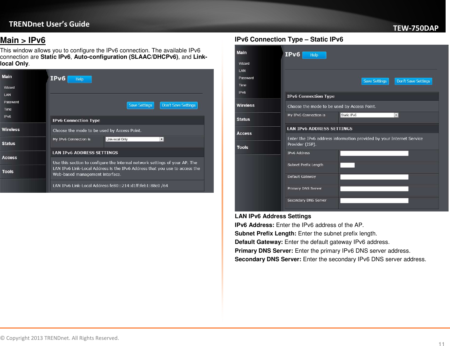   © Copyright 2013 TRENDnet. All Rights Reserved.       TRENDnet User’s Guide TEW750DAP 11 Main &gt; IPv6 This window allows you to configure the IPv6 connection. The available IPv6 connection are Static IPv6, Auto-configuration (SLAAC/DHCPv6), and Link-local Only.   IPv6 Connection Type – Static IPv6  LAN IPv6 Address Settings IPv6 Address: Enter the IPv6 address of the AP. Subnet Prefix Length: Enter the subnet prefix length. Default Gateway: Enter the default gateway IPv6 address. Primary DNS Server: Enter the primary IPv6 DNS server address.  Secondary DNS Server: Enter the secondary IPv6 DNS server address.  