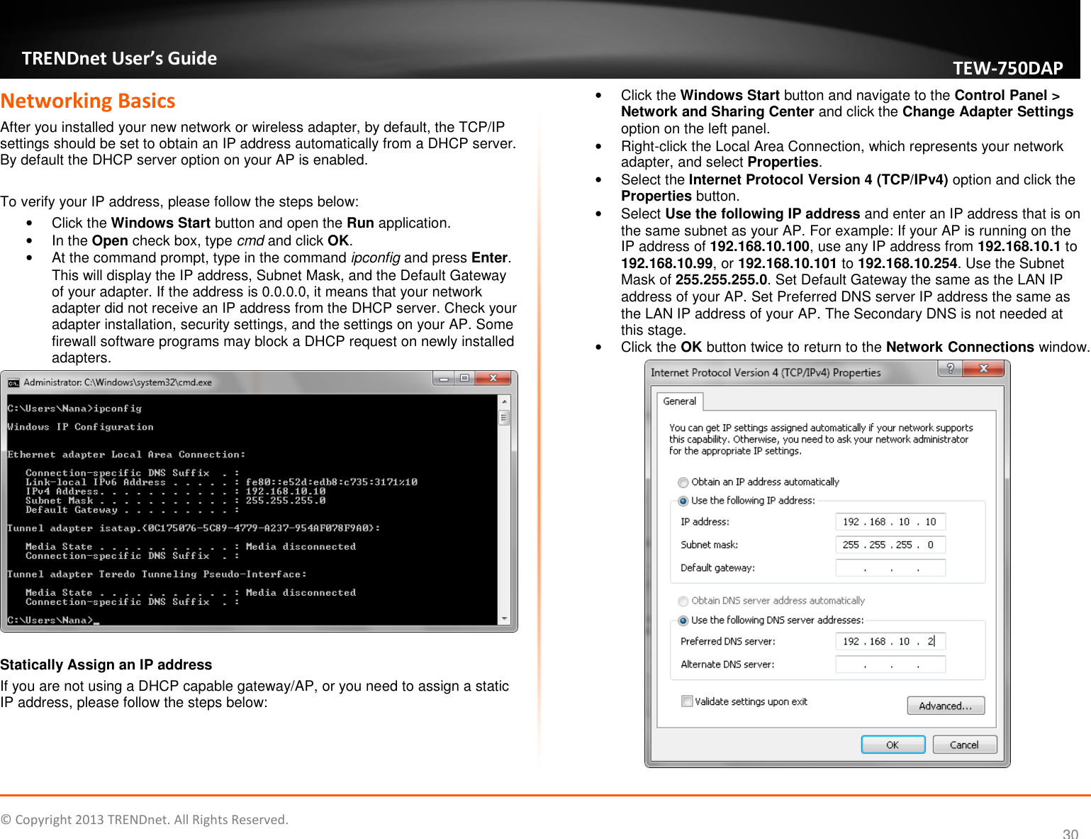   © Copyright 2013 TRENDnet. All Rights Reserved.       TRENDnet User’s Guide TEW750DAP 30 Networking Basics After you installed your new network or wireless adapter, by default, the TCP/IP settings should be set to obtain an IP address automatically from a DHCP server. By default the DHCP server option on your AP is enabled.   To verify your IP address, please follow the steps below: •  Click the Windows Start button and open the Run application.  •  In the Open check box, type cmd and click OK.  •  At the command prompt, type in the command ipconfig and press Enter. This will display the IP address, Subnet Mask, and the Default Gateway of your adapter. If the address is 0.0.0.0, it means that your network adapter did not receive an IP address from the DHCP server. Check your adapter installation, security settings, and the settings on your AP. Some firewall software programs may block a DHCP request on newly installed adapters.   Statically Assign an IP address If you are not using a DHCP capable gateway/AP, or you need to assign a static IP address, please follow the steps below:  •  Click the Windows Start button and navigate to the Control Panel &gt; Network and Sharing Center and click the Change Adapter Settings option on the left panel. •  Right-click the Local Area Connection, which represents your network adapter, and select Properties. •  Select the Internet Protocol Version 4 (TCP/IPv4) option and click the Properties button. •  Select Use the following IP address and enter an IP address that is on the same subnet as your AP. For example: If your AP is running on the IP address of 192.168.10.100, use any IP address from 192.168.10.1 to 192.168.10.99, or 192.168.10.101 to 192.168.10.254. Use the Subnet Mask of 255.255.255.0. Set Default Gateway the same as the LAN IP address of your AP. Set Preferred DNS server IP address the same as the LAN IP address of your AP. The Secondary DNS is not needed at this stage. •  Click the OK button twice to return to the Network Connections window.  