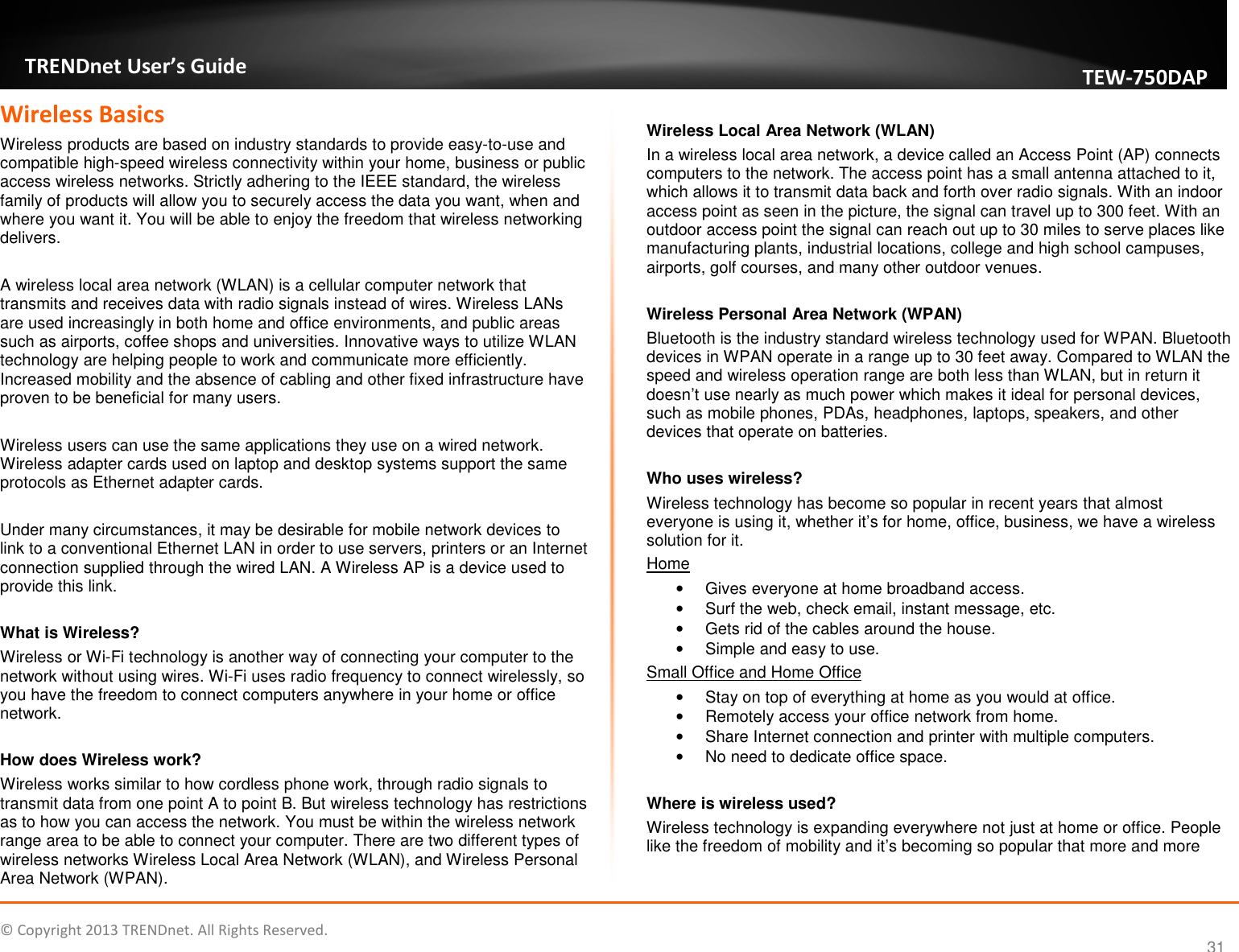   © Copyright 2013 TRENDnet. All Rights Reserved.       TRENDnet User’s Guide TEW750DAP 31 Wireless Basics Wireless products are based on industry standards to provide easy-to-use and compatible high-speed wireless connectivity within your home, business or public access wireless networks. Strictly adhering to the IEEE standard, the wireless family of products will allow you to securely access the data you want, when and where you want it. You will be able to enjoy the freedom that wireless networking delivers.   A wireless local area network (WLAN) is a cellular computer network that transmits and receives data with radio signals instead of wires. Wireless LANs are used increasingly in both home and office environments, and public areas such as airports, coffee shops and universities. Innovative ways to utilize WLAN technology are helping people to work and communicate more efficiently. Increased mobility and the absence of cabling and other fixed infrastructure have proven to be beneficial for many users.  Wireless users can use the same applications they use on a wired network. Wireless adapter cards used on laptop and desktop systems support the same protocols as Ethernet adapter cards.  Under many circumstances, it may be desirable for mobile network devices to link to a conventional Ethernet LAN in order to use servers, printers or an Internet connection supplied through the wired LAN. A Wireless AP is a device used to provide this link.  What is Wireless? Wireless or Wi-Fi technology is another way of connecting your computer to the network without using wires. Wi-Fi uses radio frequency to connect wirelessly, so you have the freedom to connect computers anywhere in your home or office network.  How does Wireless work? Wireless works similar to how cordless phone work, through radio signals to transmit data from one point A to point B. But wireless technology has restrictions as to how you can access the network. You must be within the wireless network range area to be able to connect your computer. There are two different types of wireless networks Wireless Local Area Network (WLAN), and Wireless Personal Area Network (WPAN).  Wireless Local Area Network (WLAN) In a wireless local area network, a device called an Access Point (AP) connects computers to the network. The access point has a small antenna attached to it, which allows it to transmit data back and forth over radio signals. With an indoor access point as seen in the picture, the signal can travel up to 300 feet. With an outdoor access point the signal can reach out up to 30 miles to serve places like manufacturing plants, industrial locations, college and high school campuses, airports, golf courses, and many other outdoor venues.  Wireless Personal Area Network (WPAN) Bluetooth is the industry standard wireless technology used for WPAN. Bluetooth devices in WPAN operate in a range up to 30 feet away. Compared to WLAN the speed and wireless operation range are both less than WLAN, but in return it doesn’t use nearly as much power which makes it ideal for personal devices, such as mobile phones, PDAs, headphones, laptops, speakers, and other devices that operate on batteries.  Who uses wireless? Wireless technology has become so popular in recent years that almost everyone is using it, whether it’s for home, office, business, we have a wireless solution for it. Home •  Gives everyone at home broadband access. •  Surf the web, check email, instant message, etc. •  Gets rid of the cables around the house. •  Simple and easy to use. Small Office and Home Office •  Stay on top of everything at home as you would at office. •  Remotely access your office network from home. •  Share Internet connection and printer with multiple computers. •  No need to dedicate office space.  Where is wireless used? Wireless technology is expanding everywhere not just at home or office. People like the freedom of mobility and it’s becoming so popular that more and more 