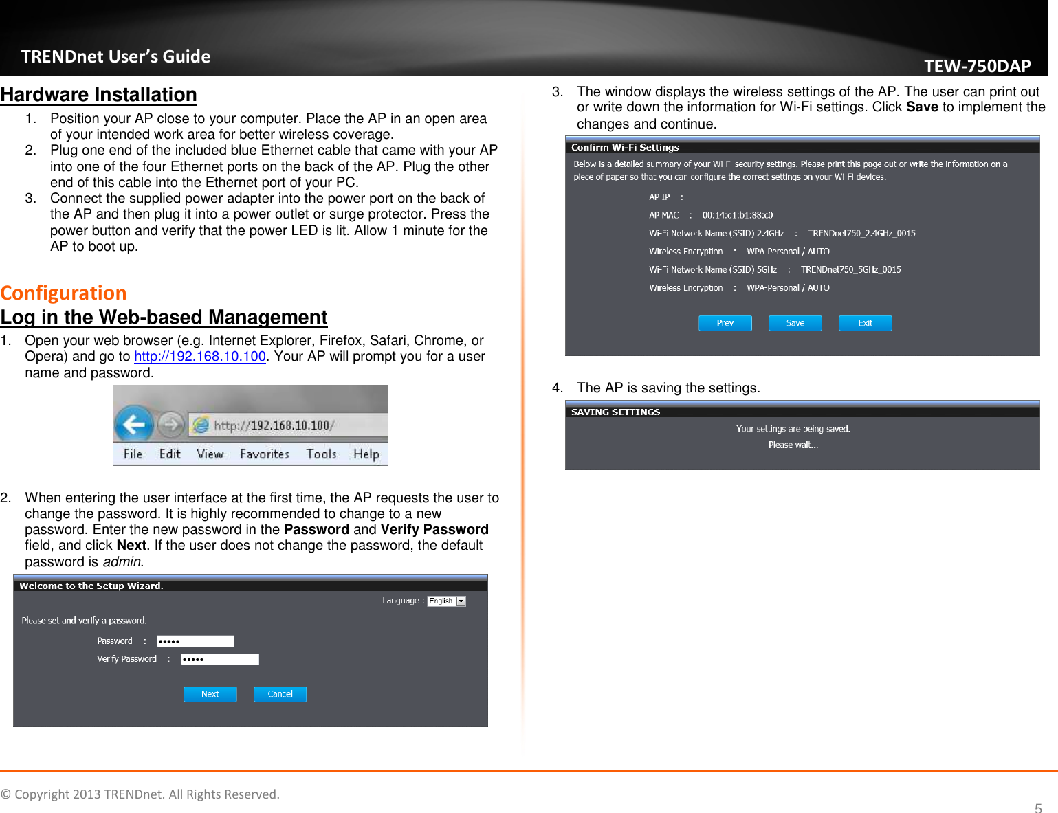   © Copyright 2013 TRENDnet. All Rights Reserved.       TRENDnet User’s Guide TEW750DAP 5 Hardware Installation 1.  Position your AP close to your computer. Place the AP in an open area of your intended work area for better wireless coverage. 2.  Plug one end of the included blue Ethernet cable that came with your AP into one of the four Ethernet ports on the back of the AP. Plug the other end of this cable into the Ethernet port of your PC. 3.  Connect the supplied power adapter into the power port on the back of the AP and then plug it into a power outlet or surge protector. Press the power button and verify that the power LED is lit. Allow 1 minute for the AP to boot up.  Configuration Log in the Web-based Management 1.  Open your web browser (e.g. Internet Explorer, Firefox, Safari, Chrome, or Opera) and go to http://192.168.10.100. Your AP will prompt you for a user name and password.   2.  When entering the user interface at the first time, the AP requests the user to change the password. It is highly recommended to change to a new password. Enter the new password in the Password and Verify Password field, and click Next. If the user does not change the password, the default password is admin.   3.  The window displays the wireless settings of the AP. The user can print out or write down the information for Wi-Fi settings. Click Save to implement the changes and continue.   4.  The AP is saving the settings.   