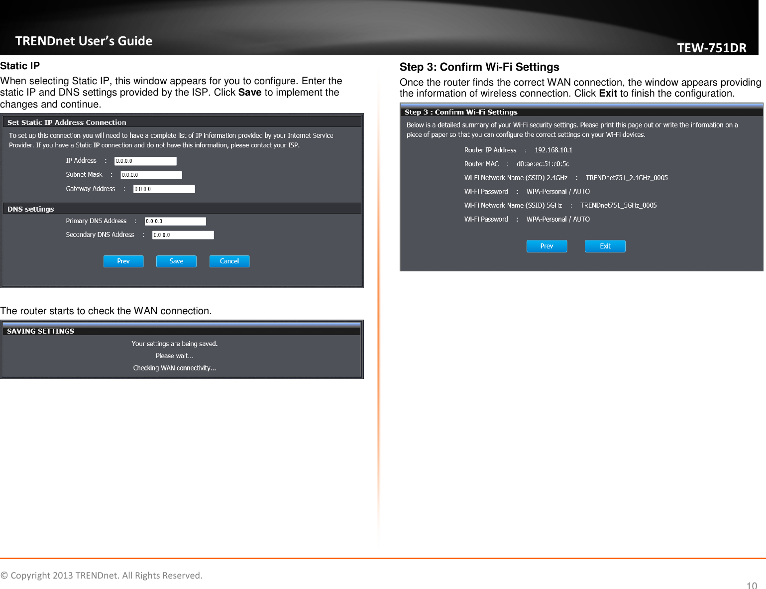   © Copyright 2013 TRENDnet. All Rights Reserved.       TRENDnet User’s Guide TEW751DR 10 Static IP When selecting Static IP, this window appears for you to configure. Enter the static IP and DNS settings provided by the ISP. Click Save to implement the changes and continue.   The router starts to check the WAN connection.   Step 3: Confirm Wi-Fi Settings Once the router finds the correct WAN connection, the window appears providing the information of wireless connection. Click Exit to finish the configuration.      