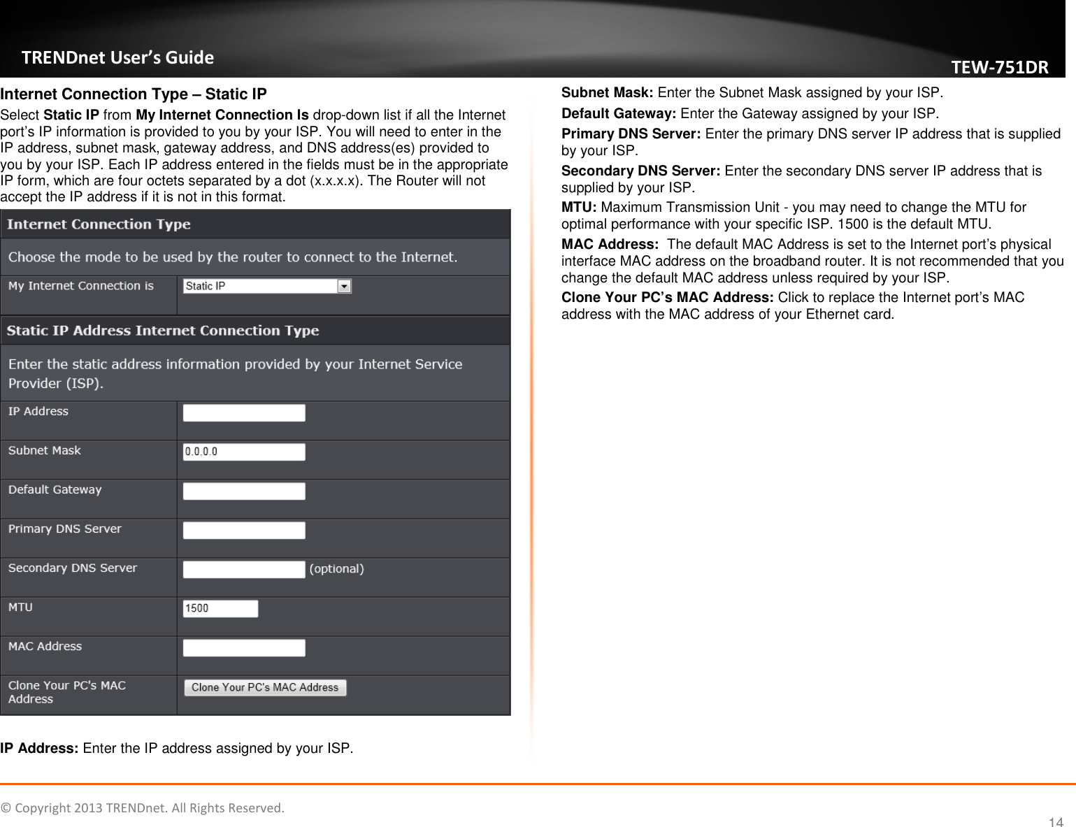   © Copyright 2013 TRENDnet. All Rights Reserved.       TRENDnet User’s Guide TEW751DR 14 Internet Connection Type – Static IP Select Static IP from My Internet Connection Is drop-down list if all the Internet port’s IP information is provided to you by your ISP. You will need to enter in the IP address, subnet mask, gateway address, and DNS address(es) provided to you by your ISP. Each IP address entered in the fields must be in the appropriate IP form, which are four octets separated by a dot (x.x.x.x). The Router will not accept the IP address if it is not in this format.   IP Address: Enter the IP address assigned by your ISP. Subnet Mask: Enter the Subnet Mask assigned by your ISP. Default Gateway: Enter the Gateway assigned by your ISP. Primary DNS Server: Enter the primary DNS server IP address that is supplied by your ISP. Secondary DNS Server: Enter the secondary DNS server IP address that is supplied by your ISP. MTU: Maximum Transmission Unit - you may need to change the MTU for optimal performance with your specific ISP. 1500 is the default MTU. MAC Address:  The default MAC Address is set to the Internet port’s physical interface MAC address on the broadband router. It is not recommended that you change the default MAC address unless required by your ISP.  Clone Your PC’s MAC Address: Click to replace the Internet port’s MAC address with the MAC address of your Ethernet card.  