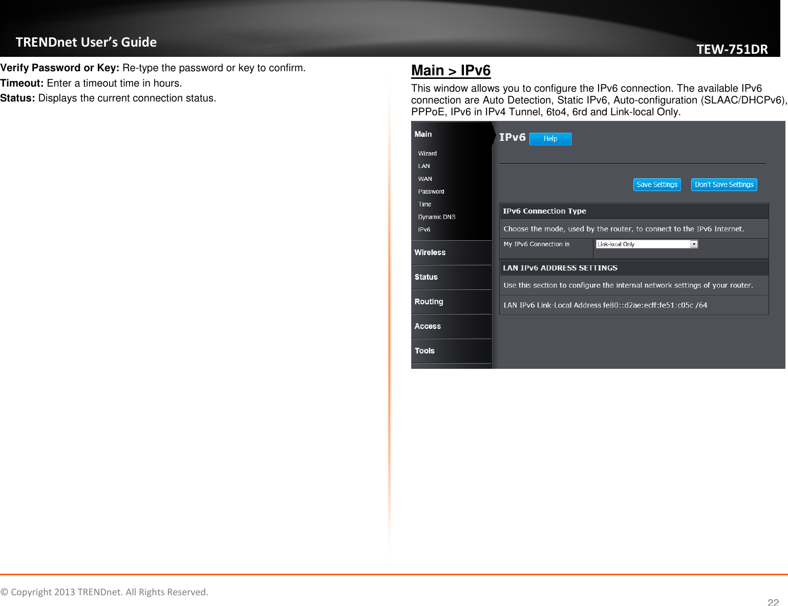   © Copyright 2013 TRENDnet. All Rights Reserved.       TRENDnet User’s Guide TEW751DR 22 Verify Password or Key: Re-type the password or key to confirm. Timeout: Enter a timeout time in hours. Status: Displays the current connection status. Main &gt; IPv6 This window allows you to configure the IPv6 connection. The available IPv6 connection are Auto Detection, Static IPv6, Auto-configuration (SLAAC/DHCPv6), PPPoE, IPv6 in IPv4 Tunnel, 6to4, 6rd and Link-local Only.   